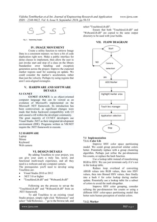 Vidisha Tembhurkar.et.al Int. Journal of Engineering Research and Application www.ijera.com
ISSN : 2248-9622, Vol. 6, Issue 9, September.2016, pp.50-53
www.ijera.com 51|P a g e
IV. IMAGE MOVEMENT
Create a utility function to retrieve Image
Data in a consistent manner; we have a bit of code
duplication right now. Make a public interface for
demo classes to implement, then allow the user to
just invoke start and stop of a class on the library
Standardize error handling and exception
generation across the project. Improve the expected
marker regions used for scanning on update. We
could consider the marker’s acceleration, rather
than just the velocity. Perhaps try using regions that
aren’t axis-aligned rectangles.
V. HARDWARE AND SOFTWARE
DETAILS
5.1 C#.NET
C#.NET (C#.NET) is an object-oriented
computer language that can be viewed as an
evolution of Microsoft's implemented on the
Microsoft .NET framework. Its introduction has
been controversial, as significant changes were
made that broke backward compatibility with C#
and caused a rift within the developer community.
The great majority of C#.NET developers use
Visual Studio .NET as their integrated development
environment (IDE). Programs written in VB.NET
require the .NET framework to execute.
5.2 HARDWARE
Laptop
Mouse
Keyboard
Web camera
VI. DESIGN DETAILS
By adding Touchless to your project, you
can give your users a truly fun, novel, and
functional multi-touch experience, and all they
need is a webcam and any computer camera.
The prerequisites you'll need to develop using
Touchless are:
 Visual Studio 2010 or 2012
 .NET 3.0 or higher
 "TouchlessLib.dll” and "WebcamLib.dll"
Following are the process to set-up the
"TouchlessLib.dll" and "WebcamLib.dll" from an
.NET framework.
To add Touchless to an existing visual
Studio project, simply right click “References” and
select “Add Reference…” go to the browse tab, and
select "TouchlessLib.dll".
Ensure that both "TouchlessLib.dll" and
"WebcamLib.dll" are copied to the same output
directory to be used with your builds.
VII. FLOW DIAGRAM
7.1 Implementation
7.1.1. Color Lib
Improve HSV color space partitioning
model. We could group perceived similar colors
better. Potentially replace with a group clustering
algorithm. Perhaps just refine the per-dimension
bin counts, or replace the hash function.
Use a lookup table instead of transforming
RGB to HSV. We can just terminate early if it’s not
in the lookup table.
Reduce loop overhead of converting
ARGB values into RGB values, then into HSV
values, then into Binned HSV values, then finally
into a hash # for color lookup during marker
update. Potentially use a lookup table for a subset
of colors to avoid the math altogether.
Improve HSV color grouping, consider
refining the per-dimension bin counts or using a
different HSV color-space partitioning model that
better suits human perception of similar colors.
7.1.2. Marker
 