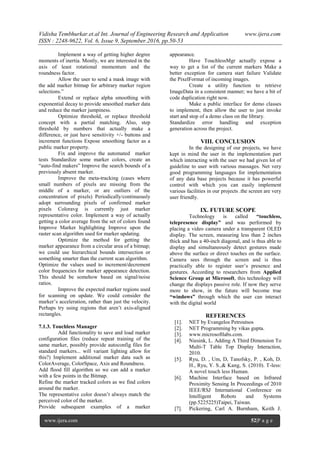 Vidisha Tembhurkar.et.al Int. Journal of Engineering Research and Application www.ijera.com
ISSN : 2248-9622, Vol. 6, Issue 9, September.2016, pp.50-53
www.ijera.com 52|P a g e
Implement a way of getting higher degree
moments of inertia. Mostly, we are interested in the
axis of least rotational momentum and the
roundness factor.
Allow the user to send a mask image with
the add marker bitmap for arbitrary marker region
selections.”
Extend or replace alpha smoothing with
exponential decay to provide smoothed marker data
and reduce the marker jumpiness.
Optimize threshold, or replace threshold
concept with a partial matching. Also, step
threshold by numbers that actually make a
difference, or just have sensitivity +/- buttons and
increment functions Expose smoothing factor as a
public marker property.
Fix and improve the automated marker
tests Standardize some marker colors, create an
“auto-find makers” Improve the search bounds of a
previously absent marker.
Improve the meta-tracking (cases where
small numbers of pixels are missing from the
middle of a marker, or are outliers of the
concentration of pixels) Periodically/continuously
adopt surrounding pixels of confirmed marker
pixels Coloravg is currently just marker
representative color. Implement a way of actually
getting a color average from the set of colors found
Improve Marker highlighting Improve upon the
raster scan algorithm used for marker updating.
Optimize the method for getting the
marker appearance from a circular area of a bitmap;
we could use hierarchical bounds intersection or
something smarter than the current scan algorithm.
Optimize the values used to increment/decrement
color frequencies for marker appearance detection.
This should be somehow based on signal/noise
ratios.
Improve the expected marker regions used
for scanning on update. We could consider the
marker’s acceleration, rather than just the velocity.
Perhaps try using regions that aren’t axis-aligned
rectangles.
7.1.3. Touchless Manager
Add functionality to save and load marker
configuration files (reduce repeat training of the
same marker, possibly provide autoconfig files for
standard markers... will variant lighting allow for
this?) Implement additional marker data such as
ColorAverage, ColorSpace, Axis and Roundness.
Add flood fill algorithm so we can add a marker
with a few points in the Bitmap.
Refine the marker tracked colors as we find colors
around the marker.
The representative color doesn’t always match the
perceived color of the marker.
Provide subsequent examples of a marker
appearance.
Have TouchlessMgr actually expose a
way to get a list of the current markers Make a
better exception for camera start failure Validate
the PixelFormat of incoming images.
Create a utility function to retrieve
ImageData in a consistent manner; we have a bit of
code duplication right now.
Make a public interface for demo classes
to implement, then allow the user to just invoke
start and stop of a demo class on the library.
Standardize error handling and exception
generation across the project.
VIII. CONCLUSION
In the designing of our projects, we have
kept in mind the user in the implementation part
which interacting with the user we had given lot of
guideline to user with various massages. Net very
good programming languages for implementation
of any data base projects because it has powerful
control with which you can easily implement
various facilities in our projects .the screen are very
user friendly.
IX. FUTURE SCOPE
Technology is called “touchless,
telepresence display” and was performed by
placing a video camera under a transparent OLED
display. The screen, measuring less than 2 inches
thick and has a 40-inch diagonal, and is thus able to
display and simultaneously detect gestures made
above the surface or direct touches on the surface.
Camera sees through the screen and is thus
practically able to register user’s presence and
gestures. According to researchers from Applied
Science Group at Microsoft, this technology will
change the displays passive role. If now they serve
more to show, in the future will become true
“windows” through which the user can interact
with the digital world
REFERENCES
[1]. NET by Evangelos Petroutsos
[2]. NET Programming by vikas gupta.
[3]. www.microsoftlabs.com.
[4]. Niesink, L. Adding A Third Dimension To
Multi-T Table Top Display Interaction,
2010.
[5]. Ryu, D. , Um, D, Tanofsky, P. , Koh, D.
H., Ryu, Y. S.,& Kang, S. (2010). T-less:
A novel touch less Human.
[6]. Machine Interface based on Infrared
Proximity Sensing In Proceedings of 2010
IEEE/RSJ International Conference on
Intelligent Robots and Systems
(pp.5225225)Taipei, Taiwan.
[7]. Pickering, Carl A. Burnham, Keith J.
 