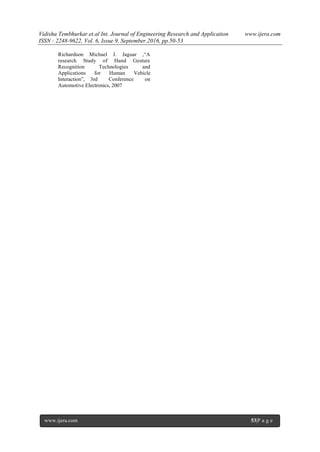 Vidisha Tembhurkar.et.al Int. Journal of Engineering Research and Application www.ijera.com
ISSN : 2248-9622, Vol. 6, Issue 9, September.2016, pp.50-53
www.ijera.com 53|P a g e
Richardson Michael J. Jaguar ,“A
research Study of Hand Gesture
Recognition Technologies and
Applications for Human Vehicle
Interaction”, 3rd Conference on
Automotive Electronics, 2007
 