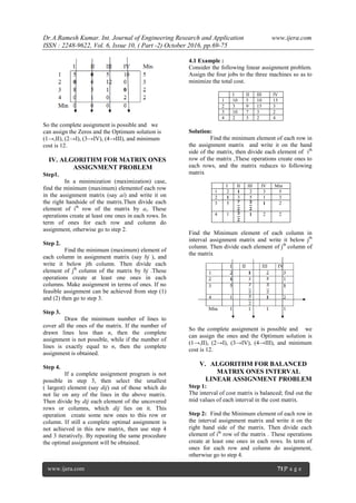 Dr.A.Ramesh Kumar. Int. Journal of Engineering Research and Application www.ijera.com
ISSN : 2248-9622, Vol. 6, Issue 10, ( Part -2) October 2016, pp.69-75
www.ijera.com 71|P a g e
So the complete assignment is possible and we
can assign the Zeros and the Optimum solution is
(1→,II), (2→I), (3→IV), (4→III), and minimum
cost is 12.
IV. ALGORITHM FOR MATRIX ONES
ASSIGNMENT PROBLEM
Step1.
In a minimization (maximization) case,
find the minimum (maximum) elementof each row
in the assignment matrix (say ai) and write it on
the right handside of the matrix.Then divide each
element of ith
row of the matrix by ai. These
operations create at least one ones in each rows. In
term of ones for each row and column do
assignment, otherwise go to step 2.
Step 2.
Find the minimum (maximum) element of
each column in assignment matrix (say bj ), and
write it below jth column. Then divide each
element of jth
column of the matrix by bj .These
operations create at least one ones in each
columns. Make assignment in terms of ones. If no
feasible assignment can be achieved from step (1)
and (2) then go to step 3.
Step 3.
Draw the minimum number of lines to
cover all the ones of the matrix. If the number of
drawn lines less than n, then the complete
assignment is not possible, while if the number of
lines is exactly equal to n, then the complete
assignment is obtained.
Step 4.
If a complete assignment program is not
possible in step 3, then select the smallest
( largest) element (say dij) out of those which do
not lie on any of the lines in the above matrix.
Then divide by dij each element of the uncovered
rows or columns, which dij lies on it. This
operation create some new ones to this row or
column. If still a complete optimal assignment is
not achieved in this new matrix, then use step 4
and 3 iteratively. By repeating the same procedure
the optimal assignment will be obtained.
4.1 Example :
Consider the following linear assignment problem.
Assign the four jobs to the three machines so as to
minimize the total cost.
I II III IV
1 10 5 10 15
2 3 9 15 3
3 10 7 3 2
4 2 3 2 4
Solution:
Find the minimum element of each row in
the assignment matrix and write it on the hand
side of the matrix, then divide each element of ith
row of the matrix ,These operations create ones to
each rows, and the matrix reduces to following
matrix
I II III IV Min
1 2 1 2 3 5
2 1 3 5 1 3
3 5 1 2
4 1 1 2 2
Find the Minimum element of each column in
interval assignment matrix and write it below jth
column. Then divide each element of jth
column of
the matrix
So the complete assignment is possible and we
can assign the ones and the Optimum solution is
(1→,II), (2→I), (3→IV), (4→III), and minimum
cost is 12.
V. ALGORITHM FOR BALANCED
MATRIX ONES INTERVAL
LINEAR ASSIGNMENT PROBLEM
Step 1:
The interval of cost matrix is balanced; find out the
mid values of each interval in the cost matrix.
Step 2: Find the Minimum element of each row in
the interval assignment matrix and write it on the
right hand side of the matrix. Then divide each
element of ith
row of the matrix . These operations
create at least one ones in each rows. In term of
ones for each row and column do assignment,
otherwise go to step 4.
 