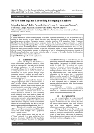 Miguel A. Wister .et al. Int. Journal of Engineering Research and Application www.ijera.com
ISSN : 2248-9622, Vol. 6, Issue 10, ( Part -3) October 2016, pp.51-56
www.ijera.com 51|P a g e
RFID Smart Tags for Controlling Belonging in Shelters
Miguel A. Wister*, Pablo Pancardo Garcia*, Jose A. Hernandez-Nolasco*,
Francisco Diego Acosta Escalante* and Pablo Payro Campos*
*(Academic Division of Information Technology and Systems, Juarez Autonomous University of Tabasco.
Cunduacan, Tabasco, Mexico.)
ABSTRACT
It is very important to identify each belongings to its owner to prevent these things get lost. A traditional way is
to label or paste barcodes to every objects. Currently, there are emerging technologies that allow us to label
everything, person or place. This paper presents a solution based on RFID technology (Radio Frequency
Identification) for identifying objects in a temporary shelter. To do this, a computer application is used to
control the incoming and outgoing of the personal belongings of victims rescued from a natural disaster, this
application is used in temporary shelters. Our solution allows communication between a reader and RFID tags,
just as the application accesses a database to store the information needed to control personal belongings of
affected people. The application attempts to reduce risks of loss of belongings and information, allowing the
identification of each object when located within the radius of coverage of the reader, showing the information
associated with the items (objects) and owner.
Keywords:RFID tag, IoT, Mobile Applications.
I. INTRODUCTION
Connect all things to the Internet is a
recent trend that has been called Internet of Things
(IoT), the concept of IoT is a new topic in the field
of wireless technology. In IoT everything is
connected. IoT describes the ubiquitous presence of
a variety of devices such as sensors, actuators, and
smartphones or mobile phones through unique
addressing schemes, allowing all these items to
interact and cooperate with each other to achieve
common objectives [1].
In [2] it is mentioned that Internet of
Things as a paradigm result of the convergence of
three different visions: Internet-oriented vision
(middleware), oriented things vision (sensors) and
oriented semantics vision (knowledge). In various
previous works dealing with these terms [3] [4].
To achieve a complete vision of IoT and
storage resources is essential to cloud computing.
Cloud computing is the latest model to emerge that
promises reliable services delivered through data
centers next-generation technologies that are based
on virtualized storage. Cloud acts as a data receiver
of the ubiquitous computing sensors; as a computer
to analyze and interpret data; and provide the user
easily to understand display based on the Web [5].
Therefore, it is possible to use the concept
of IoT to provide communication capabilities for a
device that could promptly alert a population
before a natural disaster.
Before using sensors built into the IoT
("Things" -oriented view) some works have been
proposed for disaster [6] [7] [8] [9]. Specifically
"things" vision-oriented functions as [10] [11]
where RFID technology is used. However, we are
particularly interested in applications that focus on
flood disasters. For example, the ALERT system to
advice for flood [12]. This system uses remote
sensing to transmit environmental data to a
computer system. Some sensors installed in the
warning system are used to detect rain, water level,
and meteorological data. These sensors provide
information to the system into a centralized
database. Another example is found in [13], here
there is a detection system using a landslide WSN
(Wireless Sensor Network). This mentioned system
is more convenient since it provides an early
warning and allows learning about the phenomena
of natural disasters.
Currently, systems, emergency
management, and disaster recovery include several
parts such as a communication infrastructure and a
system of information management [14].
II. BACKGROUND
As we mentioned above, we are interested
in flooding scenarios. Tabasco state represents a
high-risk scenario because the flooding by rains
that have occurred in recent years, these torrential
rains have caused extensive damage to
infrastructure, materials, and human losses.
During a flood caused by overflowing
rivers due to torrential rains, a high percentage of
homes are damaged, and therefore the habitats and
owners of these homes take refuge in temporary
shelters for protection, treatment and to be provided
with food, medicines and a place to stay.
RESEARCH ARTICLE OPEN ACCESS
 