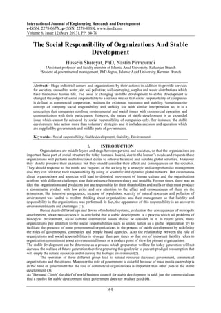 International Journal of Engineering Research and Development
e-ISSN: 2278-067X, p-ISSN: 2278-800X, www.ijerd.com
Volume 6, Issue 12 (May 2013), PP. 64-70
64
The Social Responsibility of Organizations And Stable
Development
Hussein Shareyat, PhD, Nasrin Pirmouradi
1Assistant professor and faculty member of Islamic Azad University, Rafsanjan Branch
2
Student of governmental management, PhD degree, Islamic Azad University, Kerman Branch
Abstract:- Huge industrial centers and organizations by their actions in addition to provide services
for societies, caused to: water, air, soil pollution; soil destroying, surplus and waste distributions which
have threatened human life. The issue of changing unstable development to stable development is
changed the subject of social responsibility to a serious one so that social responsibility of companies
is defined as commercial cooperation, business for existence, resistance and stability. Sometimes the
concept of company social responsibility and stability use with similar interpretation so, it is a
conception that companies combine environmental and social issues with commercial operation and
communication with their participants. However, the nature of stable development is an expanded
issue which cannot be achieved by social responsibility of companies only. For instance, the stable
development take action more than voluntary strategies and it includes decision and operation which
are supplied by governments and middle parts of governments.
Keywords:- Social responsibility, Stable development, Stability, Environment
I. INTRODUCTION
Organizations are middle layers and rings between persons and societies, so that the organizations are
important basic part of social structure for today humans. Indeed, due to the human’s needs and requests these
organizations will perform multidirectional duties to achieve balanced and suitable global structure. Moreover
they should preserve their existence but they should consider their effect and consequences on the societies.
They should response to the needs and requests of the society by a strategic and comprehensive management
also they can reinforce their responsibility by using of scientific and dynamic global network. But carelessness
about organizations and agencies will lead to distorted movement of human culture and the organizations
confront with different challenges also their existence becomes shaky and unstable. Former times, there was an
idea that organizations and producers just are responsible for their shareholders and staffs or they must produce
a consumable product with low price and any attention to the effect and consequences of them on the
consumers. But intensive competence, increase of population, scarcity of natural resources and pollution of
environment was leaded to modern thinking about organizations and their management so that liability and
responsibility in the organizations was performed. In fact, the appearance of this responsibility is an answer to
environment needs and challenges (1).
Beside due to different ups and downs of industrial systems, evaluation the consequences of monopole
development, about two decades it is concluded that a stable development is a process which all problems of
biological environment, social cultural commercial issues should be consider in it. In recent years, many
organizations pay attention to the social responsibilities such as united nation as a global organization try to
facilitate the presence of none governmental organizations in the process of stable development by redefining
the roles of governments, companies and people based agencies. Also the relationship between the role of
organizations and social responsibilities is stronger than past times so that one of important liability refers to
organization commitment about environmental issues as a modern point of view for pioneer organizations.
The stable development can be determine as a process which preparation welfare for today generation will not
decrease the welfare of future generation therefore preparing this goal refer to prevent prodigal consumption that
will empty the natural resources and it destroy the biologic environment(2).
The operation of three different group lead to natural resource decrease: government, commercial
organizations and the citizens. Moreover the role of government is colorful because of mass media ownership is
in the hand of government but the role of commercial organizations is important than other pars in the stable
development (3).
As "Bertrand Climb" the chief of world business council for stable development is said; just the commercial can
find a resolve for stable development since government does not produce good (4).
 