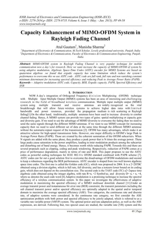 IOSR Journal of Electronics and Communication Engineering (IOSR-JECE)
e-ISSN: 2278-2834,p- ISSN: 2278-8735.Volume 6, Issue 1 (May. - Jun. 2013), PP 49-58
www.iosrjournals.org
www.iosrjournals.org 49 | Page
Capacity Enhancement of MIMO-OFDM System in
Rayleigh Fading Channel
Atul Gautam1
, Manisha Sharma2
1
Department of Electronics & Communication, M.Tech Scholar, Lovely professional university, Punjab, India
2
Department of Electronics & Communication, Faculty of Electronics & Communication Engineering, Punjab,
India
Abstract: MIMO-OFDM system in Rayleigh Fading Channel is very popular technique for mobile
communication now a day’s for research. Here we want increase the capacity of MIMO-OFDM of system by
using adaptive modulation, Algebraic Space-Time Codes (ASTC) encoder for MIMO Systems are based on
quaternion algebras .we found that ergodic capacity has some limitation which reduce the system’s
performance to overcome this we use ASTC code . ASTC code are full rank, full rate and non vanishing constant
minimum determinant for increasing spectral efficiency and reducing Peak to Average Power Ratio (PAPR) .
Keywords— Adaptive modulation ASTC code, Capacity, BER, Ergodic capacity, PAPR, Spectral Efficiency and
SNR
I. INTRODUCTION
NOW A day’s integration of Orthogonal Frequency di vi si on Multiplexing (OFDM) technique
with Multiple Input Multiple Output (MIMO) systems has been an area of interesting and challenging
research in the field of broadband wireless communication. Multiple input multiple output (MIMO)
system using multiple transmit and receive antennas are widely recognized as the vital
breakthrough that will allow future wireless systems to achieve higher data rates with lim it ed
bandwidth and power resources, provided the propagation medium is rich scattering or Rayleigh
fading[1].On the other hand, traditionally, multiple antennas have been used to increase diversity to combat
channel fading. Hence, A MIMO system can provide two types of gains: spatial multiplexing or capacity gain
and diversity gain. If we need to use the advantage of MIMO diversity to overcome the fading then we need to
send the same signals through the different MIMO antennae. If we want to use MIMO concept for increasing
capacity then we need to send different set of data at the same time through the different MIMO antennae
without the automatic-repeat request of the transmission [2]. OFDM has many advantages, which make it an
attractive scheme for high-speed transmission links. However, one major difficulty is OFDM’s large Peak to
Average Power Ratio (PAPR). Those are created by the coherent summation of the OFDM subcarriers. When
N signals are added with the same phase, they produce a peak power that is N times the average power. These
large peaks cause saturation in the power amplifiers, leading to inter modulation products among the subcarrier
and disturbing out of band energy. Hence, it becomes worth while reducing PAPR. Towards this end there are
several proposals such as clipping, coding and peak windowing. Respectively, reduction of PAPR comes at a
price of performance degradation, mainly in terms of rate and BER. This paper proposes to use the ASTC
codes as powerful coding techniques for IEEE 802.11x OFDM standard combined with PAPR scheme [7].
ASTC codes can for out a good solution first to overcome the disadvantage of OFDM modulations and second
to keep a robustness regarding the BER performances. ASTC encoder is shaped from two well known algebraic
space time codes. The first one is called the Golden code (GC), which was proposed in 2004. It is a 2×2STBC
obtained using a division algebra, which is full rate, full diversity, and has a nonzero lower bound on its coding
gain, which does not depend on the constellation size. The second code is the TAST code (TC) a2×2space time
algebraic code obtained using the integer algebra, with rate R=nt =2 Symbol/uc, and diversity D= nt × nr =4,
where uc denotes the used code word [6].Adaptive modulation is a promising technique to increase the spectral
efficiency of a wireless communication system. In this paper we investigate the effectiveness of adaptive
modulation in maximizing the spectral efficiency of a MIMO multiuser downlink channel [11].Under an
average transmit power and instantaneous bit error rate (BER) constraint, the transmit parameters including the
sub channel transmit power and/or spectral efficiency are optimally adapted in the spatial and/or temporal
domain to maximize the average spectral efficiency (ASE). Two categories, the continuous rate and discrete
rate, of adaptive systems were considered. In the continuous rate category, we first consider the ASE
optimization problem with both power and spectral efficiency to be jointly adapted, which is referred to as a
variable rate variable power (VRVP) system. The optimal power and rate adaptation policy, as well as the ASE
expression, are derived. Following that, two special cases are studied, the variable rate (VR) system and the
 