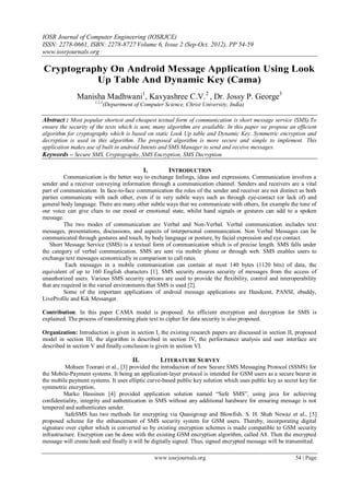 IOSR Journal of Computer Engineering (IOSRJCE)
ISSN: 2278-0661, ISBN: 2278-8727 Volume 6, Issue 2 (Sep-Oct. 2012), PP 54-59
www.iosrjournals.org
www.iosrjournals.org 54 | Page
Cryptography On Android Message Application Using Look
Up Table And Dynamic Key (Cama)
Manisha Madhwani1
, Kavyashree C.V.2
, Dr. Jossy P. George3
1,2,3
(Department of Computer Science, Christ University, India)
Abstract : Most popular shortest and cheapest textual form of communication is short message service (SMS).To
ensure the security of the texts which is sent, many algorithm are available. In this paper we propose an efficient
algorithm for cryptography which is based on static Look Up table and Dynamic Key. Symmetric encryption and
decryption is used in this algorithm. The proposed algorithm is more secure and simple to implement. This
application makes use of built in android Intents and SMS Manager to send and receive messages.
Keywords – Secure SMS, Cryptography, SMS Encryption, SMS Decryption
I. INTRODUCTION
Communication is the better way to exchange feelings, ideas and expressions. Communication involves a
sender and a receiver conveying information through a communication channel. Senders and receivers are a vital
part of communication. In face-to-face communication the roles of the sender and receiver are not distinct as both
parties communicate with each other, even if in very subtle ways such as through eye-contact (or lack of) and
general body language. There are many other subtle ways that we communicate with others, for example the tone of
our voice can give clues to our mood or emotional state, whilst hand signals or gestures can add to a spoken
message.
The two modes of communication are Verbal and Non-Verbal. Verbal communication includes text
messages, presentations, discussions, and aspects of interpersonal communication. Non Verbal Messages can be
communicated through gestures and touch, by body language or posture, by facial expression and eye contact.
Short Message Service (SMS) is a textual form of communication which is of precise length. SMS falls under
the category of verbal communication. SMS are sent via mobile phone or through web. SMS enables users to
exchange text messages economically in comparison to call rates.
Each messages in a mobile communication can contain at most 140 bytes (1120 bits) of data, the
equivalent of up to 160 English characters [1]. SMS security ensures security of messages from the access of
unauthorized users. Various SMS security options are used to provide the flexibility, control and interoperability
that are required in the varied environments that SMS is used [2].
Some of the important applications of android message applications are Handcent, PANSI, ebuddy,
LiveProfile and Kik Messanger.
Contribution: In this paper CAMA model is proposed. An efficient encryption and decryption for SMS is
explained. The process of transforming plain text to cipher for data security is also proposed.
Organization: Introduction is given in section I, the existing research papers are discussed in section II, proposed
model in section III, the algorithm is described in section IV, the performance analysis and user interface are
described in section V and finally conclusion is given in section VI.
II. LITERATURE SURVEY
Mohsen Toorani et al., [3] provided the introduction of new Secure SMS Messaging Protocol (SSMS) for
the Mobile-Payment systems. It being an application-layer protocol is intended for GSM users as a secure bearer in
the mobile payment systems. It uses elliptic curve-based public key solution which uses public key as secret key for
symmetric encryption.
Marko Hassinen [4] provided application solution named “Safe SMS”, using java for achieving
confidentiality, integrity and authentication in SMS without any additional hardware for ensuring message is not
tempered and authenticates sender.
SafeSMS has two methods for encrypting via Quasigroup and Blowfish. S. H. Shah Newaz et al., [5]
proposed scheme for the enhancement of SMS security system for GSM users. Thereby, incorporating digital
signature over cipher which is converted so by existing encryption schemes is made compatible to GSM security
infrastructure. Encryption can be done with the existing GSM encryption algorithm, called A8. Then the encrypted
message will create hash and finally it will be digitally signed. Thus, signed encrypted message will be transmitted.
 