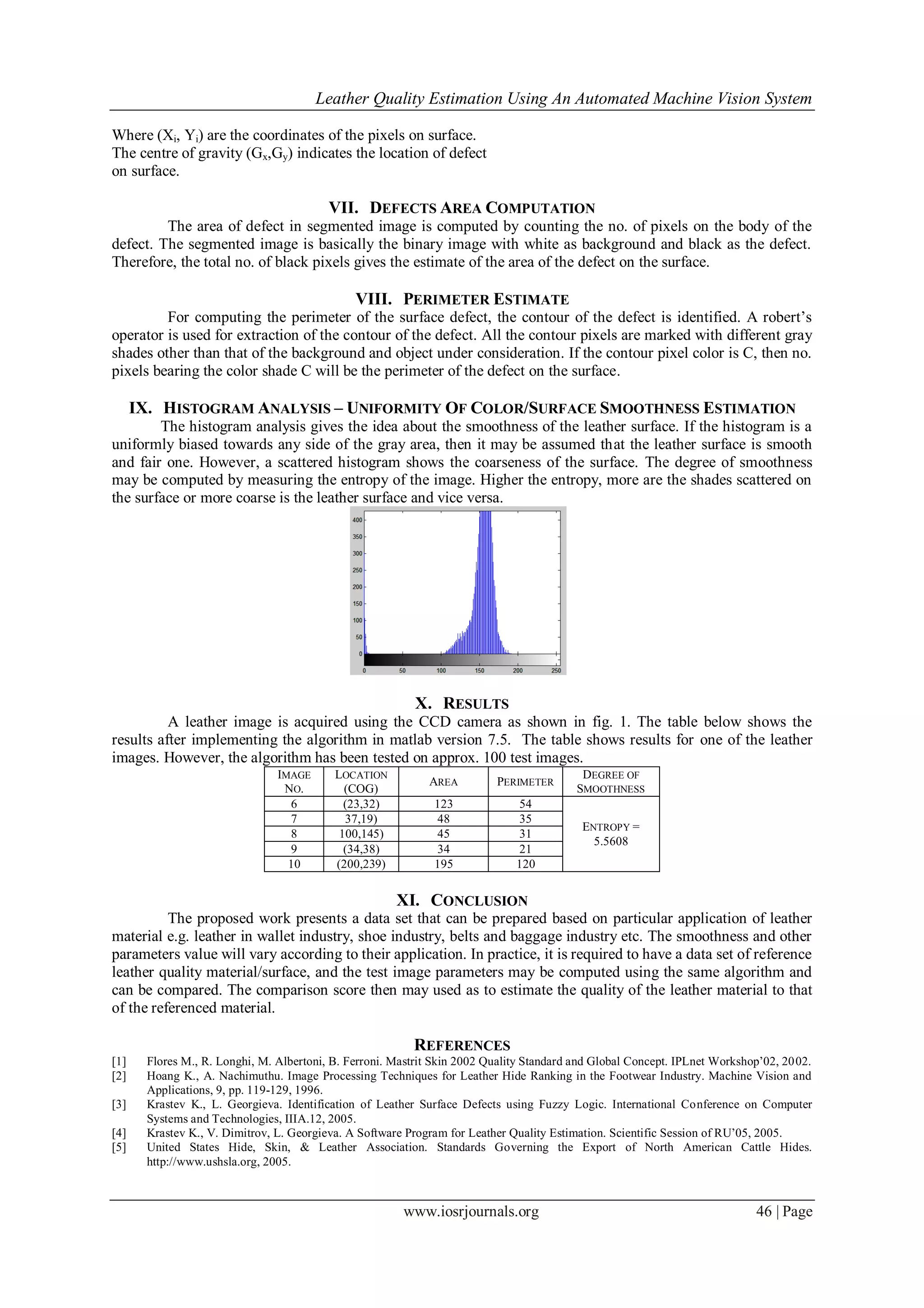 Leather Quality Estimation Using An Automated Machine Vision System
www.iosrjournals.org 46 | Page
Where (Xi, Yi) are the coordinates of the pixels on surface.
The centre of gravity (Gx,Gy) indicates the location of defect
on surface.
VII. DEFECTS AREA COMPUTATION
The area of defect in segmented image is computed by counting the no. of pixels on the body of the
defect. The segmented image is basically the binary image with white as background and black as the defect.
Therefore, the total no. of black pixels gives the estimate of the area of the defect on the surface.
VIII. PERIMETER ESTIMATE
For computing the perimeter of the surface defect, the contour of the defect is identified. A robert’s
operator is used for extraction of the contour of the defect. All the contour pixels are marked with different gray
shades other than that of the background and object under consideration. If the contour pixel color is C, then no.
pixels bearing the color shade C will be the perimeter of the defect on the surface.
IX. HISTOGRAM ANALYSIS – UNIFORMITY OF COLOR/SURFACE SMOOTHNESS ESTIMATION
The histogram analysis gives the idea about the smoothness of the leather surface. If the histogram is a
uniformly biased towards any side of the gray area, then it may be assumed that the leather surface is smooth
and fair one. However, a scattered histogram shows the coarseness of the surface. The degree of smoothness
may be computed by measuring the entropy of the image. Higher the entropy, more are the shades scattered on
the surface or more coarse is the leather surface and vice versa.
X. RESULTS
A leather image is acquired using the CCD camera as shown in fig. 1. The table below shows the
results after implementing the algorithm in matlab version 7.5. The table shows results for one of the leather
images. However, the algorithm has been tested on approx. 100 test images.
IMAGE
NO.
LOCATION
(COG)
AREA PERIMETER
DEGREE OF
SMOOTHNESS
6 (23,32) 123 54
ENTROPY =
5.5608
7 37,19) 48 35
8 100,145) 45 31
9 (34,38) 34 21
10 (200,239) 195 120
XI. CONCLUSION
The proposed work presents a data set that can be prepared based on particular application of leather
material e.g. leather in wallet industry, shoe industry, belts and baggage industry etc. The smoothness and other
parameters value will vary according to their application. In practice, it is required to have a data set of reference
leather quality material/surface, and the test image parameters may be computed using the same algorithm and
can be compared. The comparison score then may used as to estimate the quality of the leather material to that
of the referenced material.
REFERENCES
[1] Flores M., R. Longhi, M. Albertoni, B. Ferroni. Mastrit Skin 2002 Quality Standard and Global Concept. IPLnet Workshop’02, 2002.
[2] Hoang K., A. Nachimuthu. Image Processing Techniques for Leather Hide Ranking in the Footwear Industry. Machine Vision and
Applications, 9, pp. 119-129, 1996.
[3] Krastev K., L. Georgieva. Identification of Leather Surface Defects using Fuzzy Logic. International Conference on Computer
Systems and Technologies, IIIA.12, 2005.
[4] Krastev K., V. Dimitrov, L. Georgieva. A Software Program for Leather Quality Estimation. Scientific Session of RU’05, 2005.
[5] United States Hide, Skin, & Leather Association. Standards Governing the Export of North American Cattle Hides.
http://www.ushsla.org, 2005.
 