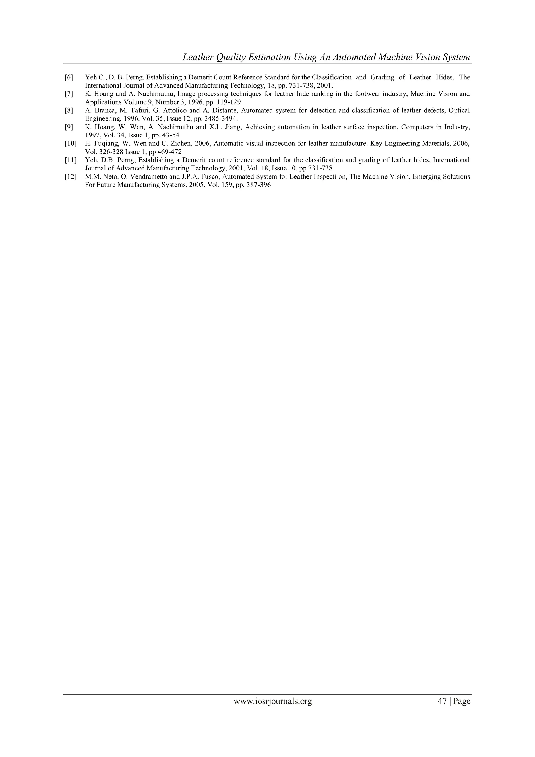 Leather Quality Estimation Using An Automated Machine Vision System
www.iosrjournals.org 47 | Page
[6] Yeh C., D. B. Perng. Establishing a Demerit Count Reference Standard for the Classification and Grading of Leather Hides. The
International Journal of Advanced Manufacturing Technology, 18, pp. 731-738, 2001.
[7] K. Hoang and A. Nachimuthu, Image processing techniques for leather hide ranking in the footwear industry, Machine Vision and
Applications Volume 9, Number 3, 1996, pp. 119-129.
[8] A. Branca, M. Tafuri, G. Attolico and A. Distante, Automated system for detection and classification of leather defects, Optical
Engineering, 1996, Vol. 35, Issue 12, pp. 3485-3494.
[9] K. Hoang, W. Wen, A. Nachimuthu and X.L. Jiang, Achieving automation in leather surface inspection, Computers in Industry,
1997, Vol. 34, Issue 1, pp. 43-54
[10] H. Fuqiang, W. Wen and C. Zichen, 2006, Automatic visual inspection for leather manufacture. Key Engineering Materials, 2006,
Vol. 326-328 Issue 1, pp 469-472
[11] Yeh, D.B. Perng, Establishing a Demerit count reference standard for the classification and grading of leather hides, International
Journal of Advanced Manufacturing Technology, 2001, Vol. 18, Issue 10, pp 731-738
[12] M.M. Neto, O. Vendrametto and J.P.A. Fusco, Automated System for Leather Inspecti on, The Machine Vision, Emerging Solutions
For Future Manufacturing Systems, 2005, Vol. 159, pp. 387-396
 
