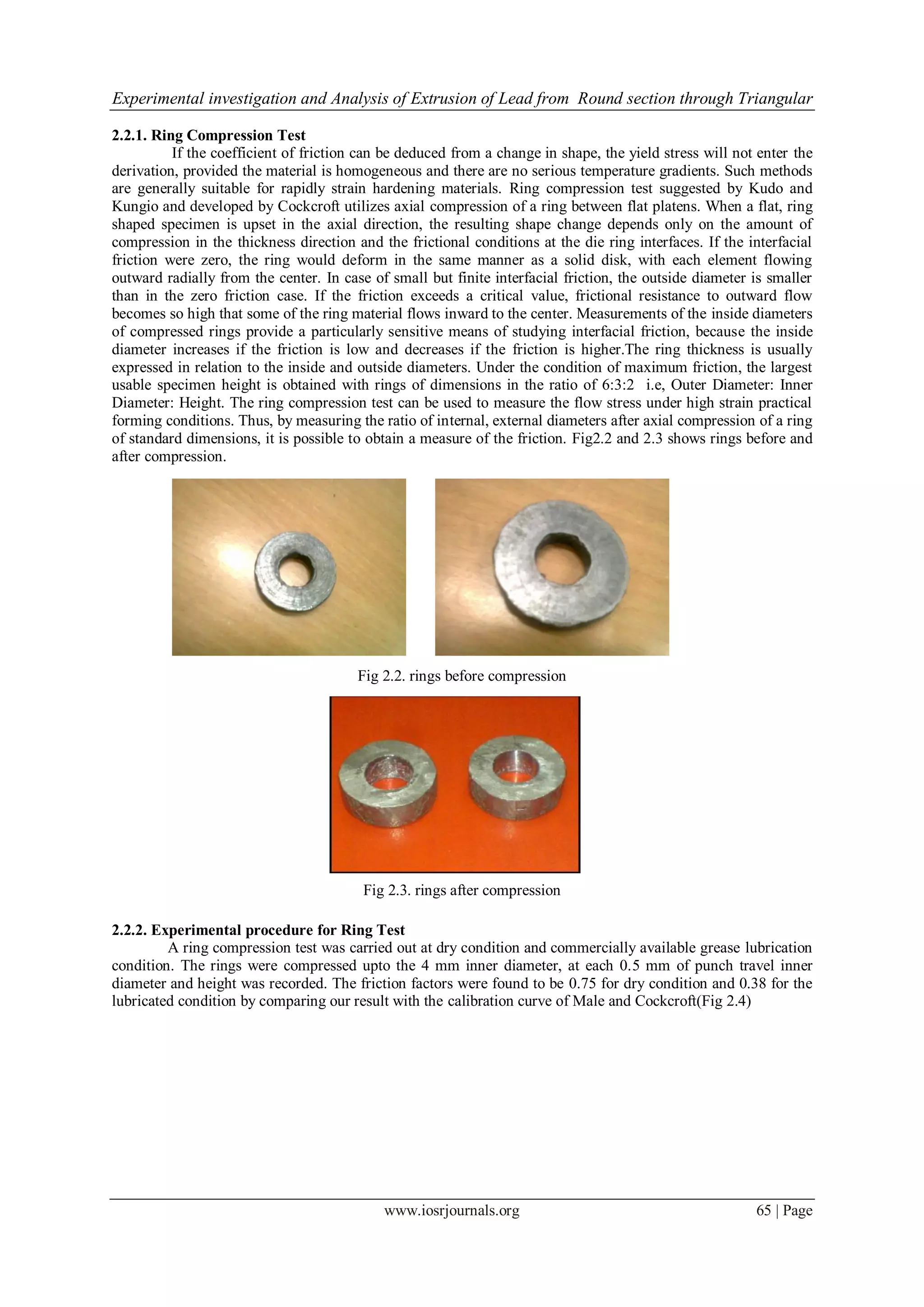 Experimental investigation and Analysis of Extrusion of Lead from Round section through Triangular
www.iosrjournals.org 65 | Page
2.2.1. Ring Compression Test
If the coefficient of friction can be deduced from a change in shape, the yield stress will not enter the
derivation, provided the material is homogeneous and there are no serious temperature gradients. Such methods
are generally suitable for rapidly strain hardening materials. Ring compression test suggested by Kudo and
Kungio and developed by Cockcroft utilizes axial compression of a ring between flat platens. When a flat, ring
shaped specimen is upset in the axial direction, the resulting shape change depends only on the amount of
compression in the thickness direction and the frictional conditions at the die ring interfaces. If the interfacial
friction were zero, the ring would deform in the same manner as a solid disk, with each element flowing
outward radially from the center. In case of small but finite interfacial friction, the outside diameter is smaller
than in the zero friction case. If the friction exceeds a critical value, frictional resistance to outward flow
becomes so high that some of the ring material flows inward to the center. Measurements of the inside diameters
of compressed rings provide a particularly sensitive means of studying interfacial friction, because the inside
diameter increases if the friction is low and decreases if the friction is higher.The ring thickness is usually
expressed in relation to the inside and outside diameters. Under the condition of maximum friction, the largest
usable specimen height is obtained with rings of dimensions in the ratio of 6:3:2 i.e, Outer Diameter: Inner
Diameter: Height. The ring compression test can be used to measure the flow stress under high strain practical
forming conditions. Thus, by measuring the ratio of internal, external diameters after axial compression of a ring
of standard dimensions, it is possible to obtain a measure of the friction. Fig2.2 and 2.3 shows rings before and
after compression.
Fig 2.2. rings before compression
Fig 2.3. rings after compression
2.2.2. Experimental procedure for Ring Test
A ring compression test was carried out at dry condition and commercially available grease lubrication
condition. The rings were compressed upto the 4 mm inner diameter, at each 0.5 mm of punch travel inner
diameter and height was recorded. The friction factors were found to be 0.75 for dry condition and 0.38 for the
lubricated condition by comparing our result with the calibration curve of Male and Cockcroft(Fig 2.4)
 