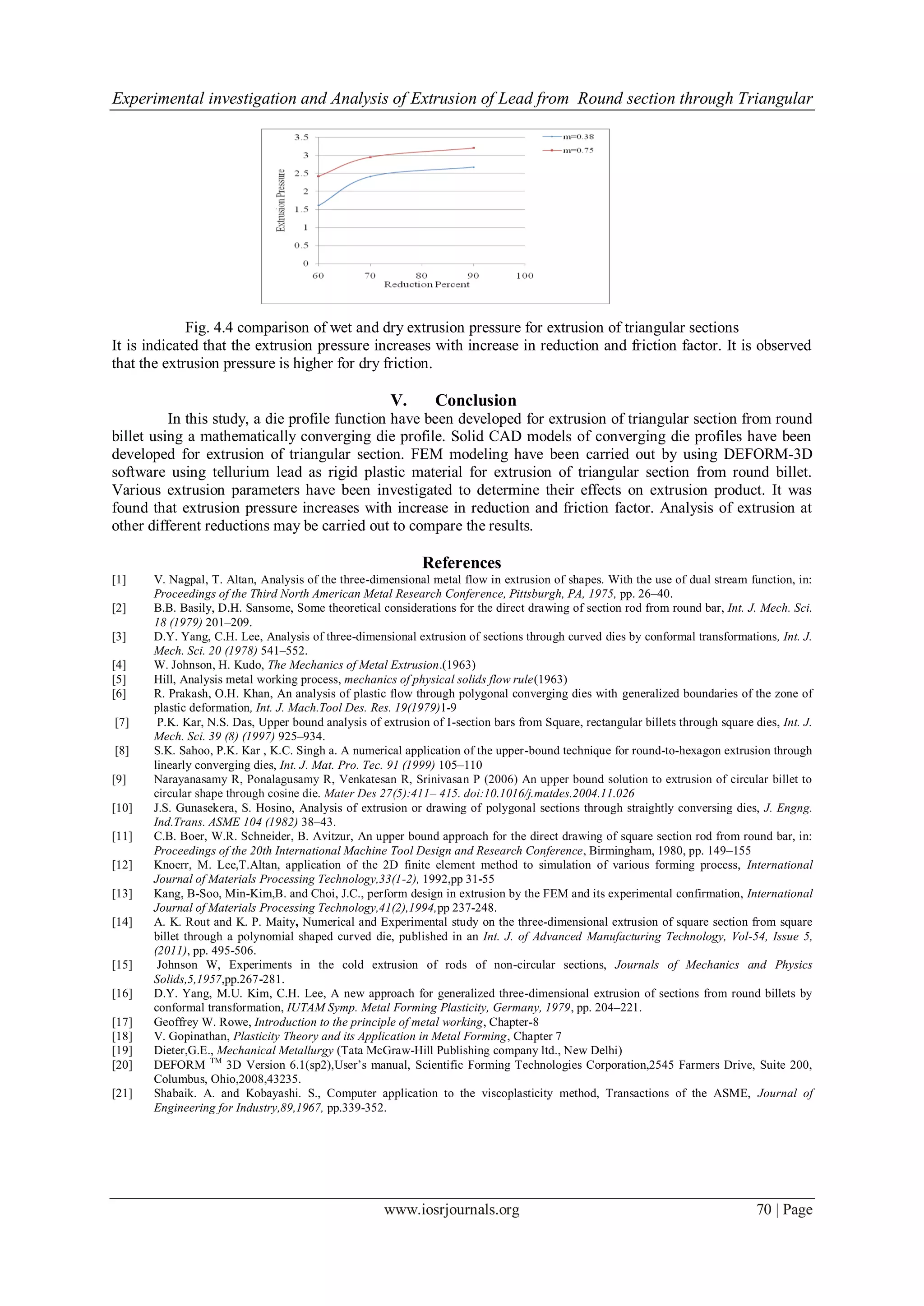 Experimental investigation and Analysis of Extrusion of Lead from Round section through Triangular
www.iosrjournals.org 70 | Page
Fig. 4.4 comparison of wet and dry extrusion pressure for extrusion of triangular sections
It is indicated that the extrusion pressure increases with increase in reduction and friction factor. It is observed
that the extrusion pressure is higher for dry friction.
V. Conclusion
In this study, a die profile function have been developed for extrusion of triangular section from round
billet using a mathematically converging die profile. Solid CAD models of converging die profiles have been
developed for extrusion of triangular section. FEM modeling have been carried out by using DEFORM-3D
software using tellurium lead as rigid plastic material for extrusion of triangular section from round billet.
Various extrusion parameters have been investigated to determine their effects on extrusion product. It was
found that extrusion pressure increases with increase in reduction and friction factor. Analysis of extrusion at
other different reductions may be carried out to compare the results.
References
[1] V. Nagpal, T. Altan, Analysis of the three-dimensional metal flow in extrusion of shapes. With the use of dual stream function, in:
Proceedings of the Third North American Metal Research Conference, Pittsburgh, PA, 1975, pp. 26–40.
[2] B.B. Basily, D.H. Sansome, Some theoretical considerations for the direct drawing of section rod from round bar, Int. J. Mech. Sci.
18 (1979) 201–209.
[3] D.Y. Yang, C.H. Lee, Analysis of three-dimensional extrusion of sections through curved dies by conformal transformations, Int. J.
Mech. Sci. 20 (1978) 541–552.
[4] W. Johnson, H. Kudo, The Mechanics of Metal Extrusion.(1963)
[5] Hill, Analysis metal working process, mechanics of physical solids flow rule(1963)
[6] R. Prakash, O.H. Khan, An analysis of plastic flow through polygonal converging dies with generalized boundaries of the zone of
plastic deformation, Int. J. Mach.Tool Des. Res. 19(1979)1-9
[7] P.K. Kar, N.S. Das, Upper bound analysis of extrusion of I-section bars from Square, rectangular billets through square dies, Int. J.
Mech. Sci. 39 (8) (1997) 925–934.
[8] S.K. Sahoo, P.K. Kar , K.C. Singh a. A numerical application of the upper-bound technique for round-to-hexagon extrusion through
linearly converging dies, Int. J. Mat. Pro. Tec. 91 (1999) 105–110
[9] Narayanasamy R, Ponalagusamy R, Venkatesan R, Srinivasan P (2006) An upper bound solution to extrusion of circular billet to
circular shape through cosine die. Mater Des 27(5):411– 415. doi:10.1016/j.matdes.2004.11.026
[10] J.S. Gunasekera, S. Hosino, Analysis of extrusion or drawing of polygonal sections through straightly conversing dies, J. Engng.
Ind.Trans. ASME 104 (1982) 38–43.
[11] C.B. Boer, W.R. Schneider, B. Avitzur, An upper bound approach for the direct drawing of square section rod from round bar, in:
Proceedings of the 20th International Machine Tool Design and Research Conference, Birmingham, 1980, pp. 149–155
[12] Knoerr, M. Lee,T.Altan, application of the 2D finite element method to simulation of various forming process, International
Journal of Materials Processing Technology,33(1-2), 1992,pp 31-55
[13] Kang, B-Soo, Min-Kim,B. and Choi, J.C., perform design in extrusion by the FEM and its experimental confirmation, International
Journal of Materials Processing Technology,41(2),1994,pp 237-248.
[14] A. K. Rout and K. P. Maity, Numerical and Experimental study on the three-dimensional extrusion of square section from square
billet through a polynomial shaped curved die, published in an Int. J. of Advanced Manufacturing Technology, Vol-54, Issue 5,
(2011), pp. 495-506.
[15] Johnson W, Experiments in the cold extrusion of rods of non-circular sections, Journals of Mechanics and Physics
Solids,5,1957,pp.267-281.
[16] D.Y. Yang, M.U. Kim, C.H. Lee, A new approach for generalized three-dimensional extrusion of sections from round billets by
conformal transformation, IUTAM Symp. Metal Forming Plasticity, Germany, 1979, pp. 204–221.
[17] Geoffrey W. Rowe, Introduction to the principle of metal working, Chapter-8
[18] V. Gopinathan, Plasticity Theory and its Application in Metal Forming, Chapter 7
[19] Dieter,G.E., Mechanical Metallurgy (Tata McGraw-Hill Publishing company ltd., New Delhi)
[20] DEFORM TM
3D Version 6.1(sp2),User’s manual, Scientific Forming Technologies Corporation,2545 Farmers Drive, Suite 200,
Columbus, Ohio,2008,43235.
[21] Shabaik. A. and Kobayashi. S., Computer application to the viscoplasticity method, Transactions of the ASME, Journal of
Engineering for Industry,89,1967, pp.339-352.
 