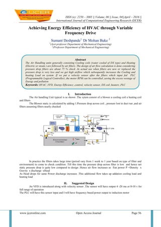 ISSN (e): 2250 – 3005 || Volume, 06 || Issue, 04||April – 2016 ||
International Journal of Computational Engineering Research (IJCER)
www.ijceronline.com Open Access Journal Page 56
Achieving Energy Efficiency of HVAC through Variable
Frequency Drive
Sumant Deshpande1,
Dr Mohan Buke 2
1
(Asst professor Department of Mechanical Engineering)
2
(Professor Department of Mechanical Engineering)
I. Introduction
The Air handling Unit typical is as shown .The sytem consist of a blower a cooling coil a heating coil
and filters
The Blower static is calculated by adding 1.Pressure drop across coil , pressure lost in duct run ,and air
filters assuming filters nearly chocked
In practice the filters takes large time (period vary from 1 week to 1 year based on type of filter and
environment) to come to chock condition .Till this time the pressure drop across filter is low and hence net
static pressure drop is quite low compared to design .Hence air flow increases as Fan power P =Density x
Gravity x discharge xHead
As Head drops for same Power discharge increases .This additional flow takes up addation cooling load and
heating load
II. Suggested Design
An VFD is introduced along with velocity sensor .The sensor will have output 4 -20 ma or 0-10 v for
full range of operation
The PLC will have this sensor input and I will have frequency based power output to induction motor
Abstract
The Air Handling units generally consisting Cooling coils (water cooled of DX type) and Heating
(Electric or steam ) are followed by air filters. The design of air flow calculation is done considering
pressure drop filters are about 75 % chock .In actual use when filters are new or replaced the
pressure drop is very less and we get high airflow which subsequently increases the Cooling and
heating Load on system .If we put a velocity sensor after the filters which input fed PLC
(Programmable Logical Controller) ,the motor RPM can be controlled ,saving the excess westage of
Energy and pollution
Keywords: HVAC ,VFD, Energy Efficiency ,control, velocity sensor, DX coil ,heaters ,PLC
 