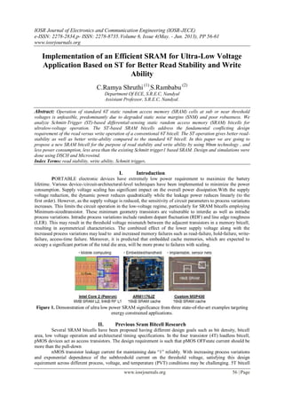 IOSR Journal of Electronics and Communication Engineering (IOSR-JECE)
e-ISSN: 2278-2834,p- ISSN: 2278-8735.Volume 6, Issue 4(May. - Jun. 2013), PP 56-61
www.iosrjournals.org
www.iosrjournals.org 56 | Page
Implementation of an Efficient SRAM for Ultra-Low Voltage
Application Based on ST for Better Read Stability and Write
Ability
C.Ramya Shruthi (1)
,S.Rambabu (2)
Department Of ECE, S.R.E.C, Nandyal
Assistant Professor, S.R.E.C, Nandyal.
Abstract: Operation of standard 6T static random access memory (SRAM) cells at sub or near threshold
voltages is unfeasible, predominantly due to degraded static noise margins (SNM) and poor robustness. We
analyze Schmitt-Trigger (ST)-based differential-sensing static random access memory (SRAM) bitcells for
ultralow-voltage operation. The ST-based SRAM bitcells address the fundamental conflicting design
requirement of the read versus write operation of a conventional 6T bitcell. The ST operation gives better read-
stability as well as better write-ability compared to the standard 6T bitcell. In this paper we are going to
propose a new SRAM bitcell for the purpose of read stability and write ability by using 90nm technology , and
less power consumption, less area than the existing Schmitt trigger1 based SRAM. Design and simulations were
done using DSCH and Microwind.
Index Terms: read stability, write ability, Schmitt trigger.
I. Introduction
PORTABLE electronic devices have extremely low power requirement to maximize the battery
lifetime. Various device-/circuit-architectural-level techniques have been implemented to minimize the power
consumption. Supply voltage scaling has significant impact on the overall power dissipation.With the supply
voltage reduction, the dynamic power reduces quadratically while the leakage power reduces linearly (to the
first order). However, as the supply voltage is reduced, the sensitivity of circuit parameters to process variations
increases. This limits the circuit operation in the low-voltage regime, particularly for SRAM bitcells employing
Minimum-sizedtransistor. These minimum geometry transistors are vulnerable to interdie as well as intradie
process variations. Intradie process variations include random dopant fluctuation (RDF) and line edge roughness
(LER). This may result in the threshold voltage mismatch between the adjacent transistors in a memory bitcell,
resulting in asymmetrical characteristics. The combined effect of the lower supply voltage along with the
increased process variations may lead to and increased memory failures such as read-failure, hold-failure, write-
failure, access-time failure. Moreover, it is predicted that embedded cache memories, which are expected to
occupy a significant portion of the total die area, will be more prone to failures with scaling.
Figure 1. Demonstration of ultra low power SRAM significance from three state-of-the-art examples targeting
energy constrained applications.
II. Previous Sram Bitcell Research
Several SRAM bitcells have been proposed having different design goals such as bit density, bitcell
area, low voltage operation and architectural timing specifications. In the four transistor (4T) loadless bitcell,
pMOS devices act as access transistors. The design requirement is such that pMOS OFFstate current should be
more than the pull-down
nMOS transistor leakage current for maintaining data “1” reliably. With increasing process variations
and exponential dependence of the subthreshold current on the threshold voltage, satisfying this design
equirement across different process, voltage, and temperature (PVT) conditions may be challenging. 5T bitcell
 