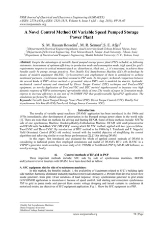 IOSR Journal of Electrical and Electronics Engineering (IOSR-JEEE)
e-ISSN: 2278-1676,p-ISSN: 2320-3331, Volume 6, Issue 5 (Jul. - Aug. 2013), PP 58-67
www.iosrjournals.org
www.iosrjournals.org 58 | Page
A Novel Control Method Of Variable Speed Pumped Storage
Power Plant
S. M. Hassan Hosseini1
, M. R. Semsar2
,S. E. Afjei3
1
(Departmentof Electrical Engineering,Islamic Azad University,South Tehran Branch,Tehran, Iran)
2
(Department of Electrical Engineering, West Tehran Branch, Islamic Azad University, Tehran, Iran)
3
(Department of Electrical and Computer Engineering, Shahid Beheshti University, G. C., Tehran, Iran)
Abstract: Despite the advantages of variable Speed pumped storage power plant (PSP) included, as following
statements: increasment of optimum efficiency in production mode and consumption mode, high speed for grid’s
requirements response in critical moments (such as: disturbances, black out,…); it’s necessary, to achieve these
benefits easily by energy storage practices. Now Doubly Fed Asynchronous Machine (DFAM) technology by
means of modern equipment (MLVSC, Cycloconvertor) and employment of them is considered to achieve
mentioned purposes, synchronous machines instead in PSP units. In this paper, technical comparison between
the several kinds of PSP’s drives methods is presented; also a PSP’s unit is modeled (as electric, hydraulic,
mechanic& control system) and simulated by Direct Torque Control (DTC) technique and TwoLevelVSC
equipment, as novelty.Application of TwoLevelVSC and DTC method togethercaused to increase very high
dynamic response of PSP in uninterrupted operationthe whole of times.The results of paper in Generation mode,
express to increase efficiency in one unit of 4×250MW PSP that justifiesvariable SpeedPSP application. The
simulations performed by Matlab software.
Keywords: Variable Speed Pumped Storage Power Plant (PSP), Direct Torque Control (DTC), Doubly Fed
Asynchronous Machine (DAFM),Two-Level Voltage Source Converter (VSC).
I. Introduction
The novelty of variable speed machines (DFAM)1
application has been introduced in the 1960s and
1970s immediately; after development of construction in the Pumped storage power plants in the world wide
[1]. There are more than ten methods for driving and Starting DFAM. Some of these methods include: SFC2
be
side of one synchronous Machine, BrushlessDoubly-FedInduction Machine, DFAM with oneCycloconvertor
and DFAM with Back-Back VSC (MLVSC)3
among which MLVSC method, applied with two types as follow,
Two-LVSC and Three-LVSC. By introduction of DTC method in the 1980s by I. Takahashi and T. Noguchi,
Field Orientated Control (FOC) old method, instead with the twofold objective of simplifying the control
algorithms and achieving similar or even better performances [2], [3] for driving DFAM.
In this paper, first introduced and evaluated the whole of applied control methods of DFAM in
considering to technical points then employed simulations and model of DFAM’s DTC with 2LVSC in a
VSPSP’s generator mode according to case study of 4× 250MW of SiahBisheh PSP by MATLAB Software, as
novelty strategy, finally.
II. Control methods of DFAM in PSP
Three important methods include: SFC side by side of synchronous machines, BDFIM
andCycloconvertoror Inverters with DFAM, have been described as bellow:
A. SFC equipment side by side of synchronous machines:
In this method, the benefits include: 1. the availability of Equipment related to SFC’s building (grid
side rectifier; harmonic eliminator inductor; machine (rotor) side alternator); 2. Prevent from inverse power flow
inside generator, from grid; 3.Fast variations of load response; 4.Easy synchronized generator to grid where
GOVERNOR application is inconclusive because of speed control. Soft starting and connection synchronous
PSP to grid in pump mode and prevent from severe voltage dropping and inrush currents in condenser &
motorized modes, are objectives of SFC equipment application. Fig. 1. Show the SFC equipment in a PSP.
1Doubly Fed Asynchronous Machines
2Static Frequency Converter
3Multilevel Voltage Source Converter
 