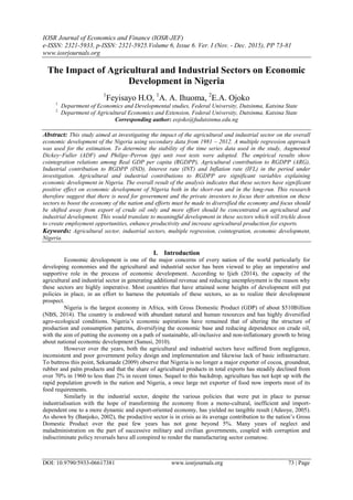 IOSR Journal of Economics and Finance (IOSR-JEF)
e-ISSN: 2321-5933, p-ISSN: 2321-5925.Volume 6, Issue 6. Ver. I (Nov. - Dec. 2015), PP 73-81
www.iosrjournals.org
DOI: 10.9790/5933-06617381 www.iosrjournals.org 73 | Page
The Impact of Agricultural and Industrial Sectors on Economic
Development in Nigeria
1
Feyisayo H.O, 1
A. A. Ihuoma, 2
E.A. Ojoko
1.
Department of Economics and Developmental studies, Federal University, Dutsinma, Katsina State
2.
Department of Agricultural Economics and Extension, Federal University, Dutsinma, Katsina State
Corresponding author: eojoko@fudutsinma.edu.ng
Abstract: This study aimed at investigating the impact of the agricultural and industrial sector on the overall
economic development of the Nigeria using secondary data from 1981 – 2012. A multiple regression approach
was used for the estimation. To determine the stability of the time series data used in the study, Augmented
Dickey–Fuller (ADF) and Philips–Perron (pp) unit root tests were adopted. The empirical results show
cointegration relations among Real GDP per capita (RGDPP), Agricultural contribution to RGDPP (ARG),
Industrial contribution to RGDPP (IND), Interest rate (INT) and Inflation rate (IFL) in the period under
investigation. Agricultural and industrial contributions to RGDPP are significant variables explaining
economic development in Nigeria. The overall result of the analysis indicates that these sectors have significant
positive effect on economic development of Nigeria both in the short-run and in the long-run. This research
therefore suggest that there is need for government and the private investors to focus their attention on these
sectors to boost the economy of the nation and efforts must be made to diversified the economy and focus should
be shifted away from export of crude oil only and more effort should be concentrated on agricultural and
industrial development. This would translate to meaningful development in these sectors which will trickle down
to create employment opportunities, enhance productivity and increase agricultural production for exports.
Keywords: Agricultural sector, industrial sectors, multiple regression, cointegration, economic development,
Nigeria.
I. Introduction
Economic development is one of the major concerns of every nation of the world particularly for
developing economies and the agricultural and industrial sector has been viewed to play an imperative and
supportive role in the process of economic development. According to Ijieh (2014), the capacity of the
agricultural and industrial sector in generating additional revenue and reducing unemployment is the reason why
these sectors are highly imperative. Most countries that have attained some heights of development still put
policies in place, in an effort to harness the potentials of these sectors, so as to realize their development
prospect.
Nigeria is the largest economy in Africa, with Gross Domestic Product (GDP) of about $510Billion
(NBS, 2014). The country is endowed with abundant natural and human resources and has highly diversified
agro-ecological conditions. Nigeria’s economic aspirations have remained that of altering the structure of
production and consumption patterns, diversifying the economic base and reducing dependence on crude oil,
with the aim of putting the economy on a path of sustainable, all-inclusive and non-inflationary growth to bring
about national economic development (Sanusi, 2010).
However over the years, both the agricultural and industrial sectors have suffered from negligence,
inconsistent and poor government policy design and implementation and likewise lack of basic infrastructure.
To buttress this point, Sekumade (2009) observe that Nigeria is no longer a major exporter of cocoa, groundnut,
rubber and palm products and that the share of agricultural products in total exports has steadily declined from
over 70% in 1960 to less than 2% in recent times. Sequel to this backdrop, agriculture has not kept up with the
rapid population growth in the nation and Nigeria, a once large net exporter of food now imports most of its
food requirements.
Similarly in the industrial sector, despite the various policies that were put in place to pursue
industrialisation with the hope of transforming the economy from a mono-cultural, inefficient and import-
dependent one to a more dynamic and export-oriented economy, has yielded no tangible result (Adeoye, 2005).
As shown by (Banjoko, 2002), the productive sector is in crisis as its average contribution to the nation’s Gross
Domestic Product over the past few years has not gone beyond 5%. Many years of neglect and
maladministration on the part of successive military and civilian governments, coupled with corruption and
indiscriminate policy reversals have all conspired to render the manufacturing sector comatose.
 