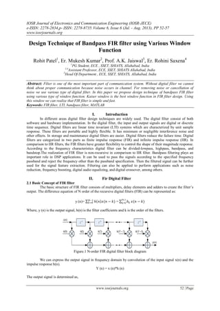 IOSR Journal of Electronics and Communication Engineering (IOSR-JECE)
e-ISSN: 2278-2834,p- ISSN: 2278-8735.Volume 6, Issue 6 (Jul. - Aug. 2013), PP 52-57
www.iosrjournals.org
www.iosrjournals.org 52 | Page
Design Technique of Bandpass FIR filter using Various Window
Function
Rohit Patel1
, Er. Mukesh Kumar2
, Prof. A.K. Jaiswal3
, Er. Rohini Saxena4
1
PG Student, ECE , SSET, SHIATS, Allahabad, India
2,4
Assistant Professor, ECE, SSET, SHIATS Allahabad, India
3
Head Of Department , ECE, SSET, SHIATS, Allahabad, India
Abstract: Filter is one of the most important part of communication system. Without digital filter we cannot
think about proper communication because noise occurs in channel. For removing noise or cancellation of
noise we use various type of digital filter. In this paper we propose design technique of bandpass FIR filter
using various type of window function. Kaiser window is the best window function in FIR filter design. Using
this window we can realize that FIR filter is simple and fast.
Keywords: FIR filter, LTI, bandpass filter, MATLAB
I. Introduction
In different areas digital filter design techniques are widely used. The digital filter consist of both
software and hardware implementation. In the digital filter, the input and output signals are digital or discrete
time sequence. Digital filters are linear time invariant (LTI) systems which are characterized by unit sample
response. These filters are portable and highly flexible. It has minimum or negligible interference noise and
other effects. In storage and maintenance digital filters are easier. Digital filters reduce the failure time. Digital
filters are categorized in two parts as finite impulse response (FIR) and infinite impulse response (IIR). In
comparison to IIR filters, the FIR filters have greater flexibility to control the shape of their magnitude response.
According to the frequency characteristics digital filter can be divided-lowpass, highpass, bandpass, and
bandstop.The realization of FIR filter is non-recursive in comparison to IIR filter. Bandpass filtering plays an
important role in DSP applications. It can be used to pass the signals according to the specified frequency
passband and reject the frequency other than the passband specification. Then the filtered signal can be further
used for the signal feature extraction. Filtering can also be applied to perform applications such as noise
reduction, frequency boosting, digital audio equalizing, and digital crossover, among others.
II. Fir Digital Filter
2.1 Basic Concept of FIR filter
The basic structure of FIR filter consists of multipliers, delay elements and adders to create the filter’s
output. The difference equation of N order of the recursive digital filters (FIR) can be represented as:
y (n)= ℎ 𝑛 𝑥(𝑛 − 𝑘)𝑁−1
𝑘=0 = 𝑏 𝑘
N-1
k=0 𝑥(𝑛 − 𝑘)
Where, y (n) is the output signal, h(n) is the filter coefficients and k is the order of the filters.
Figure.1 N-order FIR digital filter block diagram
We can express the output signal in frequency domain by convolution of the input signal x(n) and the
impulse response h(n).
Y (n) = x (n)*h (n)
The output signal is determined as,
 