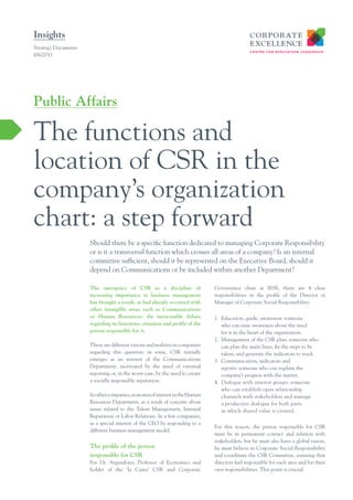 Insights
Strategy Documents
I06/2011




Public Affairs

The functions and
location of CSR in the
company’s organization
chart: a step forward
                     Should there be a specific function dedicated to managing Corporate Responsibility
                     or is it a transversal function which crosses all areas of a company? Is an internal
                     committee sufficient, should it be represented on the Executive Board, should it
                     depend on Communications or be included within another Department?

                     The emergence of CSR as a discipline of                   Governance chair at IESE, there are 4 clear
                     increasing importance in business management              responsibilities in the profile of the Director or
                     has brought a result, as had already occurred with        Manager of Corporate Social Responsibility:
                     other intangible areas such as Communications
                     or Human Resources: the inexcusable debate                1. Education, guide, awareness: someone
                     regarding its functions, situation and proﬁle of the         who can raise awareness about the need
                     person responsible for it.                                   for it in the heart of the organization.
                                                                               2. Management of the CSR plan: someone who
                     There are different visions and realities in companies       can plan the main lines, fix the steps to be
                     regarding this question: in some, CSR initially              taken, and generate the indicators to track.
                     emerges as an interest of the Communications              3. Communication, indicators and
                     Department, motivated by the need of external                reports: someone who can explain the
                     reporting or, in the worst case, by the need to create       company’s progress with the matter.
                     a socially responsible reputation.                        4. Dialogue with interest groups: someone
                                                                                  who can establish open relationship
                     In other companies, as an area of interest in the Human      channels with stakeholders and manage
                     Resources Department, as a result of concern about           a productive dialogue for both parts
                     issues related to the Talent Management, Internal            in which shared value is created.
                     Reputation or Labor Relations. In a few companies,
                     as a special interest of the CEO by responding to a
                                                                               For this reason, the person responsible for CSR
                     different business management model.
                                                                               must be in permanent contact and relation with
                                                                               stakeholders, but he must also have a global vision,
                     The proﬁle of the person                                  he must believe in Corporate Social Responsibility
                     responsible for CSR                                       and coordinate the CSR Committee, ensuring that
                     For Dr. Argandona, Professor of Economics and             directors feel responsible for each area and for their
                     holder of the ‘la Caixa’ CSR and Corporate                own responsibilities. This point is crucial.
 