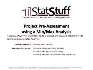 Section & Lesson #:
Pre-Requisite Lessons:
Complex Tools + Clear Teaching = Powerful Results
Project Pre-Assessment
using a Min/Max Analysis
Introduction – Lesson 7
A review of why it’s important to do a project pre-assessment and how to
do it using a Min/Max Analysis.
Intro #04 – Corporate CTQ Drilldown
Intro #05 – Project Financial Savings
Intro #06 – Project Prioritization using a QFD Tool
Copyright © 2011-2019 by Matthew J. Hansen. All Rights Reserved. No part of this publication may be reproduced, stored in a retrieval system, or transmitted by any means
(electronic, mechanical, photographic, photocopying, recording or otherwise) without prior permission in writing by the author and/or publisher.
 