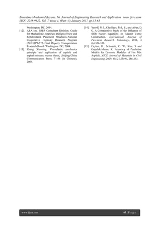 Bouraima Mouhamed Bayane. Int. Journal of Engineering Research and Application www.ijera.com
ISSN: 2248-9622, Vol. 7, Issue 1, (Part -5) January 2017, pp.53-63
www.ijera.com 63 | P a g e
Washington, DC, 2014.
[12]. ARA Inc. ERES Consultant Division. Guide
for Mechanistic-Empirical Design of New and
Rehabilitated Pavement Structures-National
Cooperative Highway Research Program
(NCHRP1-37A Final Report). Transportation
Research Board: Washington. DC, 2004.
[13]. Zhang Xiaoning. Viscoelastic mechanics
principle and application of asphalt and
asphalt mixture, master thesis, (Beijing China
Communication Press, 71-86 (in Chinese),
2006.
[14]. Yusoff, N. I., Chailleux, Md., E., and Airey, D.
G. A Comparative Study of the Influence of
Shift Factor Equations on Master Curve
Construction. International. Journal of
Pavement Research Technology, 2011, 4
(6):324-336.
[15]. Ceylan, H., Schwartz, C. W., Kim, S and
Gopalakrishnan, K. Accuracy of Predictive
Models for Dynamic Modulus of Hot Mix
Asphalt, ASCE Journal of Materials in Civil
Engineering, 2009, Vol 21, 286-293.
 