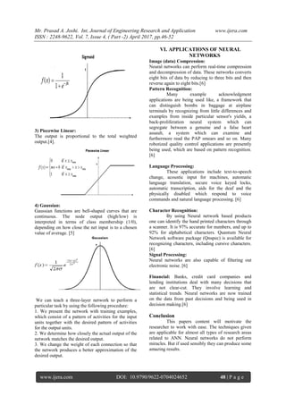 Mr. Prasad A. Joshi. Int. Journal of Engineering Research and Application www.ijera.com
ISSN : 2248-9622, Vol. 7, Issue 4, ( Part -2) April 2017, pp.46-52
www.ijera.com DOI: 10.9790/9622-0704024652 48 | P a g e
3) Piecewise Linear:
The output is proportional to the total weighted
output.[4].
4) Gaussian:
Gaussian functions are bell-shaped curves that are
continuous. The node output (high/low) is
interpreted in terms of class membership (1/0),
depending on how close the net input is to a chosen
value of average. [5]
We can teach a three-layer network to perform a
particular task by using the following procedure:
1. We present the network with training examples,
which consist of a pattern of activities for the input
units together with the desired pattern of activities
for the output units.
2. We determine how closely the actual output of the
network matches the desired output.
3. We change the weight of each connection so that
the network produces a better approximation of the
desired output.
VI. APPLICATIONS OF NEURAL
NETWORKS
Image (data) Compression:
Neural networks can perform real-time compression
and decompression of data. These networks converts
eight bits of data by reducing to three bits and then
reverse again to eight bits.[6]
Pattern Recognition:
Many example acknowledgment
applications are being used like, a framework that
can distinguish bombs in baggage at airplane
terminals by recognizing from little differences and
examples from inside particular sensor's yields, a
back-proliferation neural system which can
segregate between a genuine and a false heart
assault, a system which can examine and
furthermore read the PAP smears and so on. Many
robotized quality control applications are presently
being used, which are based on pattern recognition.
[6]
Language Processing:
These applications include text-to-speech
change, acoustic input for machines, automatic
language translation, secure voice keyed locks,
automatic transcription, aids for the deaf and the
physically disabled which respond to voice
commands and natural language processing. [6]
Character Recognition:
By using Neural network based products
one can identify the hand printed characters through
a scanner. It is 97% accurate for numbers, and up to
92% for alphabetical characters. Quantum Neural
Network software package (Qnspec) is available for
recognizing characters, including cursive characters.
[6]
Signal Processing:
Neural networks are also capable of filtering out
electronic noise. [6]
Financial: Banks, credit card companies and
lending institutions deal with many decisions that
are not clear-cut. They involve learning and
statistical trends. Neural networks are now trained
on the data from past decisions and being used in
decision making.[6]
Conclusion
This papers content will motivate the
researcher to work with ease. The techniques given
are applicable for almost all types of research areas
related to ANN. Neural networks do not perform
miracles. But if used sensibly they can produce some
amazing results.
 