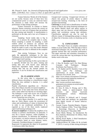 Mr. Prasad A. Joshi. Int. Journal of Engineering Research and Application www.ijera.com
ISSN : 2248-9622, Vol. 7, Issue 4, ( Part -2) April 2017, pp.46-52
www.ijera.com DOI: 10.9790/9622-0704024652 51 | P a g e
Feature Selection: Mostly all of the features
are not useful, because some of them have less
computational power or some are irrelevant hence
the selection is made which will increase the
performance of data mining technique.
Feature Extraction: In contrast to feature
selection, feature extraction converts the current set
of features to a new set of features that can perform
the data mining task better[8]. A transformation is
performed on the data, and a new set of features is
extracted.
Sampling: Social media data is big in
nature, so to process the complete data is costly.
Hence sampling is needed. In sampling, a small
random subset of instances are selected and
processed instead of the whole data. The selection
should be made in such a way that results obtained
on the samples are close to obtained on the complete
dataset.
Data mining Techniques: Now we can
apply the appropriate techniques to the data.
Techniques can be divided into Supervised Learning
and Unsupervised Learning.
Supervised learning: In this a given data set
is typically divided into two parts: training and
testing data sets with known class labels.[9]
Supervised algorithms build models from the
training data and use the learned models for
prediction. It can be divided into classification and
regression.
IX. CLASSIFICATION
In this given data is categorized into
different classes according to a classification model
When the class attribute is discrete, it is called
classification.
Popular classification algorithms are - Decision
Tree, Naive Bayes classifier, K-nearest neighbour.
Decision tree: It has nodes that forms directed tree
with a node called root that has no incoming edges.
The technique is used with review sets of positive
and negative as leaf nodes. The most significant
review formed the root of the tree.
Naive Bayes classifier: It is used for large
data set. Naïve Bayers counts the occurrences of
values and combinations of values in historical data
in order to use conditional probabilities. It is
regarded as one of the three mostly employed
supervised learning technique.[10]
K-nearest neighbour: It utilizes the neighbors of an
instance to perform classification. In particular, it
uses the k nearest instances, called neighbors, to
perform classification. To determine the neighbors
of an instance, we need to measure its distance to all
other instances based on some distance metric.
Commonly, Euclidean distance is employed
Regression: In regression the object to be predicted
is continuous rather than discrete.
Unsupervised Learning: Unsupervised division of
objects into groups of similar objects is called
unsupervised learning. Clustering is the form of
unsupervised learning.
Clustering: It can be said as identification of similar
classes of objects. By using clustering techniques we
can further identify dense and sparse regions in
object space and can discover overall distribution
pattern and correlations among data attributes.
Classification approach can also be used for
effective means of distinguishing groups or classes
of object but it becomes costly so clustering can be
used
X. CONCLUSION
This Paper Focus on complex information
hidden in social media data. With the help of above
mentioned techniques one can simplify his work to
generate desired data and consistent performance.
This paper motivates and stimulates researchers to
review the various data min¬ing techniques for their
further work in this area.
REFERENCES
[1]. J. Han, M. Kamber, and J. Pei. Data Mining:
Concepts and Techniques. Morgan
Kaufmann, San Francisco, 2011.
[2]. A. M. Kaplan and M. Haenlein. Users of the
world, unite! The challenges and
opportunities of social media. Business
Horizons 53(1):59{68, 2010.
[3]. https://www.statista.com/statistics/272014/glo
bal-social-networks-ranked-by-number-of-
users/ visited on 28/2/2016
[4]. http://wersm.com/how-much-data-is-
generated-every-minute-on-social-media/
visited on 28/2/2016
[5]. D. Kim, D. Kim, E. Hwang, and S. Rho.
Twitter trends: a spatio-temporal trend
detection and related keywords
recommendation scheme. Multimedia
Systems,2014.
[6]. M. Kosinski, D. Stillwell, and T. Graepel.
Private traits and attributes are predictable
from digital records of human behavior.
PNAS, 2013.
[7]. Fayyad, Usama; Piatetsky-Shapiro, Gregory;
Smyth, Padhraic (1996). "From Data Mining
to Knowledge Discovery in Databases"
(PDF). Retrieved 17 December 2008
[8]. Social Media Mining: An Introduction By
Reza Zafarani, Mohammad Ali Abbasi, Huan
Liu, Pg No:142
[9]. Mining Social Media: A Brief Introduction:
Pritam GundechaHuan Liu
[10]. Adedoyin-Olowe, M., Gaber, M. M., & Stahl,
F. (2013). A survey of data mining techniques
 