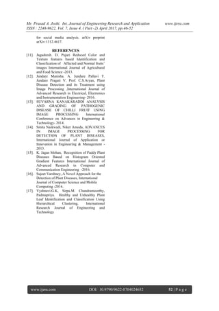 Mr. Prasad A. Joshi. Int. Journal of Engineering Research and Application www.ijera.com
ISSN : 2248-9622, Vol. 7, Issue 4, ( Part -2) April 2017, pp.46-52
www.ijera.com DOI: 10.9790/9622-0704024652 52 | P a g e
for social media analysis. arXiv preprint
arXiv:1312.4617.
REFERENCES
[11]. Jagadeesh. D. Pujari Reduced Color and
Texture features based Identification and
Classification of Affected and Normal fruits’
images International Journal of Agricultural
and Food Science -2013.
[12]. Jundare Manisha. A. Jundare Pallavi T.
Jundare Pragati V. Prof. C.S.Aryan, Plant
Disease Detection and its Treatment using
Image Processing ,International Journal of
Advanced Research in Electrical, Electronics
and Instrumentation Engineering- 2016.
[13]. SUVARNA KANAKARADDI ANALYSIS
AND GRADING OF PATHOGENIC
DISEASE OF CHILLI FRUIT USING
IMAGE PROCESSING International
Conference on Advances in Engineering &
Technology- 2014.
[14]. Smita Naikwadi, Niket Amoda, ADVANCES
IN IMAGE PROCESSING FOR
DETECTION OF PLANT DISEASES,
International Journal of Application or
Innovation in Engineering & Management -
2013.
[15]. K. Jagan Mohan, Recognition of Paddy Plant
Diseases Based on Histogram Oriented
Gradient Features International Journal of
Advanced Research in Computer and
Communication Engineering -2016.
[16]. Sujeet Varshney, A Novel Approach for the
Detection of Plant Diseases, International
Journal of Computer Science and Mobile
Computing -2016.
[17]. Vyshnavi.G.K, Sirpa.M. Chandramoorthy,
Padmapriya. Healthy and Unhealthy Plant
Leaf Identification and Classification Using
Hierarchical Clustering, International
Research Journal of Engineering and
Technology
 