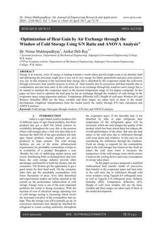 Dr. Nimai Mukhopadhyay. Int. Journal of Engineering Research and Application www.ijera.com
ISSN : 2248-9622, Vol. 7, Issue 4, ( Part -4) April 2017, pp.72-78
www.ijera.com DOI: 10.9790/9622-0704047278 72 | P a g e
“Optimization of Heat Gain by Air Exchange through the
Window of Cold Storage Using S/N Ratio and ANOVA Analysis”
Dr. Nimai Mukhopadhyay*
, Aniket Deb Roy**
(*
Assistant professor, Department of Mechanical Engineering, Jalpaiguri Government Engineering College,
W.B, India)
(**Post Graduate scholar, Department of Mechanical Engineering, Jalpaiguri Government Engineering
College, W.B, India)
ABSTRACT
Energy is at scarcity, crisis of energy is leading towards a world where growth might come to an absolute hold
and optimizing the processes might give a way out to save energy for future generations and give some positive
way out. In this situation if the maximum heat energy (Q) is absorbed by the evaporator inside the cold room
through convective heat transfer process in terms of –heat transfer due to convection and heat transfer due to
condensation and also heat enter in the cold store due to air exchange through the windows more energy has to
be wasted to maintain the evaporator space at the desired temperature range of 2-6 degree centigrade. In this
paper we have tried to optimize the heat gain by the air exchange through the windows of cold storage in the
evaporator space using regression analysis. Temperature difference (dT), Height of cold store Window (H) and
Relative Humidity (RH) are the basic variable and three ranges are taken each of them in the model
development. Graphical interpretations from the model justify the reality through S/N ratio calculation and
ANOVA analysis.
Keywords: Cold storage, Heat gain through windows, S/N ratio and ANOVA analysis.
I. INTRODUCTION
India is a agro based country produces lots
of different types of agro based products, but these
products has got a shelf life which restricts its
availability throughout the year, this is the position
where cold storages play a vital role they help us to
increase the shelf life of the agro products not only
agro based products marine products are also
produced in large amount. The cold storage
facilities are one of the prime infrastructural
requirements for perishable commodities it helps to
in availability of a product throughout a year
.Besides the role of stabilizing market prices and
evenly distributing both on demand basis and time
basis, the cold storage industry provide other
advantages and benefits to both the farmers and the
consumers. The farmers get the opportunity to get a
good return for their hard work. On the consumer
sides they get the perishable commodities with
lower fluctuation of price. Very little theoretical
and experimental studies are being reported in the
journal on the performance enhancement of cold
storage. Energy crisis is one of the most important
problems the world is facing nowadays. With the
increase of cost of electrical energy operating cost
of cold storage storing is increasing which forces
the increased cost price of the commodities that are
kept. Thus the storage cost will eventually go up. In
convection maximum heat should be absorbed by
refrigerant to create cooling uniformity throughout
the evaporator space. If the desirable heat is not
absorbed by tube or pipe refrigerant then
temperature of the refrigerated space will be
increased, which not only hamper the quality of the
product which has been stored there but reduces the
overall performance of the plant. But also the heat
enters in the cold store due to infiltration through
cold room doors and windows. In this case we are
considering the infiltration through the windows.
Fresh air charge is required for the commodities
kept in the cold storages but whenever this fresh air
enters the cold store room it increases the
temperature of the cold storage room which creates
a load on the cooling device and extra consumption
of energy takes place.
In this paper we have proposed a modified
mathematical heat transfer model of convective
heat transfer in the evaporator space and heat enter
in the cold store due to infiltration through cold
room windows using Taguchi L9 orthogonal array
as well as Taguchi L18 orthogonal array. Relative
humidity (RH), Temperature difference (dT),
Height of cold store window (H) are the basic
variable and three ranges are taken each of them in
the model development.
RESEARCH ARTICLE OPEN ACCESS
 