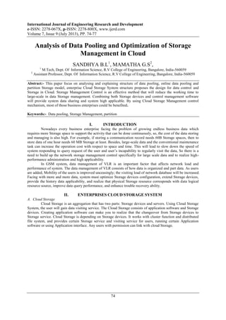 International Journal of Engineering Research and Development
e-ISSN: 2278-067X, p-ISSN: 2278-800X, www.ijerd.com
Volume 7, Issue 9 (July 2013), PP. 74-77
74
Analysis of Data Pooling and Optimization of Storage
Management in Cloud
SANDHYA B.L1
, MAMATHA G.S2
,
1
M.Tech, Dept. Of Information Science, R.V College of Engineering, Bangalore, India-560059
2
Assistant Professor, Dept. Of Information Science, R.V College of Engineering, Bangalore, India-560059
Abstract:- This paper focus on analysing and explaining structure of data pooling, online data pooling and
partition Storage model, enterprise Cloud Storage System structure proposes the design for data control and
Storage in Cloud. Storage Management Control is an effective method that will reduce the working time to
large-scale in data Storage management. Combining both Storage devices and control management software
will provide system data sharing and system high applicable. By using Cloud Storage Management control
mechanism, most of those business enterprises could be benefited.
Keywords:- Data pooling, Storage Management, partition
I. INTRODUCTION
Nowadays every business enterprise facing the problem of growing endless business data which
requires more Storage space to support the activity that can be done continuously, so, the cost of the data storing
and managing is also high. For example, if storing a communication record needs 60B Storage spaces, then to
store data of one hour needs 60 MB Storage at least. Besides, large-scale data and the conventional maintenance
task can increase the operation cost with respect to space and time. This will lead to slow down the speed of
system responding to query request of the user and user’s incapability to regularly visit the data, So there is a
need to build up the network storage management control specifically for large scale data and to realize high-
performance administration and high applicability.
In GSM system, data management of VLR is an important factor that affects network load and
performance of system. The data management of VLR consists of how data is organized and part data. As users
are added, Mobility of the users is improved unceasingly; the visiting load of network database will be increased.
Facing with more and more data, system must optimize Storage devices configuration, extend Storage devices,
provide the history data applicability, and realize that physical Storage resource corresponds with data logical
resource source, improve data query performance, and enhance trouble recovery ability.
II. ENTERPRISES CLOUD STORAGE SYSTEM
A. Cloud Storage
Cloud Storage is an aggregation that has two parts: Storage devices and servers. Using Cloud Storage
System, the user will gain data visiting service. The Cloud Storage consists of application software and Storage
devices. Creating application software can make you to realize that the changeover from Storage devices to
Storage service. Cloud Storage is depending on Storage devices. It works with cluster function and distributed
file system, and provides certain Storage service and visiting service for users, running certain Application
software or using Application interface. Any users with permission can link with cloud Storage.
 
