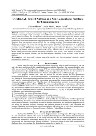 IOSR Journal of Electronics and Communication Engineering (IOSR-JECE)
e-ISSN: 2278-2834,p- ISSN: 2278-8735. Volume 7, Issue 4 (Sep. - Oct. 2013), PP 42-46
www.iosrjournals.org
www.iosrjournals.org 42 | Page
COMm.PAT- Printed Antenna on a Non-Conventional Substrate
for Communication
Fatima Hasan1
, Unsia Arshi2
, Anum Javed3
(Department of Telecommunications Engineering, NED University of Engineering and Technology, Pakistan)
Abstract: Antennas used for communication purpose have been grown recently using the direct printing
methods to ensure light weight technology, ease of fabrication and simply available flexible substrates in the
field of printed electronics. The use of flexible non-conventional substrates in this regard has been the current
issue for the provision of same results obtained as that of using a conventional substrate. In this paper, we
propose low cost printed antenna on a non-conventional substrate that provides higher read range (using ISM
Band) for Real time location systems (RTLS) (for e.g. wireless sensing). This antenna makes use of the
deployment techniques that involve the selection of environment friendly RF substrate thatcan be served by the
localized networking companies in low cost.It further evaluates the substrate characteristics and mathematical
properties using the EM Simulator Software (HFSS-High Frequency Structure Simulator) followed by the
fabrication of antenna, both on a conventional PCB (FR4) substrate and on a non-conventional substrate
(Kodak photo paper) having different materialistic properties using a direct write printing technology. The
results include the resonant frequency and the input impedance matching for the feed on a Vector Network
Analyzer.
Keywords:Low cost eco-friendly Antenna, nano-silver particle ink, Non-conventional substrate, printed
antenna design parameters,
I. INTRODUCTION
Several researches have been conducted related to the organic substrate used in antennas for low cost
and wider range applications. In this regard Patch antennas and other forms have also been developed for better
utility and provision of reliable functions such as RFID and sensing applications and in other fields of photonics
and microelectronics ([1], [2]). Not only in RFID sensing and tag systems, but the work has also been done on
cognitive radios using the flexible antennas and Wireless sensing Modules in UHF band ([3], [4], [5]).
These proposed schemes didn’t take into account the real time systems and their performance
measurements to be used by the networking companies for transmitting the signals for communication; rather
they focused on the energy consumption and storage of the field. We aim to develop an antenna that can be
easily used by companies in place of the conventional antennas and the parameters chosen include resonant
frequency, Impedance and field plots. The idea starts with the materialistic properties of conventional antenna
formulated on EM simulation software (HFSS). The extensive study and design of antenna on a substrate like
Ceramic and FR4 has been done so as to compare results with the antenna made on a non-conventional substrate
[6]. The simulation and fabrication techniques using the conductive ink have been utilized in the above proposed
articles and their deployment methods have been prominently used ([7], [8], [9]). In this paper, we aim to cover
the following important technological aspects:
1. Flexible and low cost passive RF substrate utilization
2. To provide a reliable source of communication with printed antenna
3. Compact Size, Better performance and efficiency with in the available resources
The paper includes the Overview of COMm.PAT that describes the way of conduct and basic parameters
considered during the research along with the brief introduction of simulation and fabrication techniques. It then
extends with the Antenna Design which includes the antenna mathematical and materialistic properties that in
turn affects the operating frequency, impedance and radiation patterns of the field. Later, Simulation and
proposed Fabrication process using the nano-silver conductive ink is described in which three parameters were
brought under consideration. i.e. Resonant Frequency, Radiation Field and Input Impedance.
II. OVERVIEW OF COMM.PAT
The key idea of COMm.PAT is to convert the patch antenna operating in the ISM range of frequency
on a non-conventional substrate. This is done by studying the formally used patch antennas for communication
purpose and their configurations on an EM design software and later the substrate properties of the non-
conventional antenna (like photo-paper, Kapton film etc). The simulated design is then printed using both
conventional and non-conventional printing techniques. This section covers the three basic phases and the
challenges faced in every phase. The detailed design is described in Section III.
 