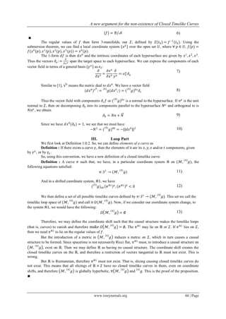 A new argument for the non-existence of Closed Timelike Curves
www.iosrjournals.org 44 | Page
{𝑓} = ℬ/𝒜 6)
∎
The regular values of 𝑓 then form 3-manifolds, our 𝛴, defined by 𝛴(𝑡0) = 𝑓−1
(𝑡0). Using the
submersion theorem, we can find a local coordinate system {𝑥 𝜇
} over the open set 𝑈, where ∀ 𝑝 ∈ 𝑈, 𝑓(𝑝) =
𝑓(𝑥0
(𝑝), 𝑥1
(𝑝), 𝑥2
(𝑝), 𝑥3
(𝑝)) = 𝑥0
(𝑝).
The 1-form 𝑑𝑓 is then 𝑑𝑥0
and the intrinsic coordinates of each hypersurface are given by 𝑥1
, 𝑥2
, 𝑥3
.
Thus the vectors 𝜕 𝛼 :=
𝜕
𝜕𝑥 𝑎 span the target space to each hypersurface. We can express the components of each
vector field in terms of a general basis {𝑦 𝛼
} as 𝑒 𝑣:
𝜕
𝜕𝑥 𝑣
=
𝜕𝑥 𝑎
𝜕𝑥 𝑣
𝜕
𝑦 𝛼
=: 𝑒 𝑣
𝛼
𝜕 𝛼
7)
Similar to [1], √4
means the metric dual to 𝑑𝑥0
. We have a vector field
(𝑑𝑥0
)√4
: = 𝑔
(4)
(𝑑𝑥0
,∙) = ( 𝑔
(4)
)0𝑣
𝜕𝑣
8)
Thus the vector field with components 𝜕𝑣 𝑓 or ( 𝑔
(4)
)0𝑣
is a normal to the hypersurface. If 𝑛 𝜇
is the unit
normal to 𝛴, then on decomposing 𝜕0 into its components parallel to the hypersurface 𝑁 𝜇
and orthogonal to is
𝑁𝑛 𝜇
, we obtain
𝜕0 = 𝑁𝑛 + 𝑁 9)
Since we have 𝑑𝑥0
(𝜕0) = 1, we see that we must have
−𝑁2
= ( 𝑔
(4)
)00
= −||𝑑𝑥0
||2 10)
III. Loop Part
We first look at Definition 1.0.2. So, we can define elements of a curve as
Definition : If there exists a curve 𝛾, then the elements of it are its 𝑥, 𝑦, 𝑧 and/or 𝑡 components, given
by 𝛾 𝑎
, or by 𝛾𝑎 .
So, using this convention, we have a new definition of a closed timelike curve:
Definition : A curve 𝜋 such that, we have, in a particular coordinate system 𝔎 on (ℳ, 𝑔
(4)
), the
following equations satisfied:
𝜋: 𝑆1
→ (ℳ, 𝑔
(4)
) 11)
And in a shifted coordinate system, 𝔎1, we have
( 𝑔
(4)
) 𝑎𝑏 𝜋 𝔎1 𝑎
, 𝜋 𝔎1 𝑏
< 0 12)
We then define a set of all possible timelike curves defined by 𝜋: 𝑆1
→ (ℳ, 𝑔
(4)
). This set we call the
timelike loop space of (ℳ, 𝑔
(4)
) and call it 𝛺(ℳ, 𝑔
(4)
). Now, if we consider our coordinate system change, to
the system 𝔎1, we would have the following:
𝛺 ℳ, 𝑔
4
= ∅ 13)
Therefore, we may define the coordinate shift such that the causal structure makes the timelike loops
(that is, curves) to vanish and therefore make 𝛺 ℳ, 𝑔4
= ∅. The 𝜋 𝔎1
may lie on ℝ or 𝛴. If 𝜋 𝔎1
lies on 𝛴,
then we need 𝜋 𝔎1
to lie on the regular values of 𝑓.
But the introduction of a metric in ℳ, 𝑔
4
induces a metric on 𝛴, which in turn causes a causal
structure to be formed. Since spacetime is not necessarily Ricci flat, 𝜋 𝔎1
must, to introduce a causal structure on
ℳ, 𝑔4
, exist on ℝ. Then we may define ℝ as having no causal structure. The coordinate shift creates the
closed timelike curves on the ℝ, and therefore a restriction of vectors tangential to ℝ must not exist. This is
wrong.
But ℝ is Riemannian, therefore 𝜋 𝔎1
must not exist. That is, slicing causing closed timelike curves do
not exist. This means that all slicings of ℝ × 𝛴 have no closed timelike curves in them, even on coordinate
shifts, and therefore ℳ, 𝑔4
is globally hyperbolic, ∀ ℳ, 𝑔4
and 𝑔4
. This is the proof of the proposition.
∎
 