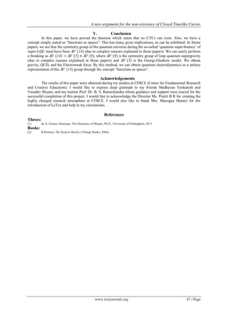 A new argument for the non-existence of Closed Timelike Curves
www.iosrjournals.org 47 | Page
V. Conclusion
In this paper, we have proved the theorem which states that no CTCs can exist. Also, we have a
concept simply stated as “functions as spaces”. This has many great implications, as can be exhibited: In future
papers, we see that the symmetry group of the quantum universe during the so-called „quantum super-bounce‟ of
super-LQC must have been 𝑆𝑈 (14) (due to complex reasons explained in those papers). We can easily perform
a breaking as 𝑆𝑈 (14) → 𝑆𝑈 (5) × 𝑆𝑈 (9), where 𝑆𝑈 (9) is the symmetry group of loop quantum supergravity
(due to complex reasons explained in those papers) and 𝑆𝑈 (5) is the Georgi-Glashow model. We obtain
gravity, QCD, and the Electroweak force. By this method, we can obtain quantum electrodynamics as a unitary
representation of the 𝑆𝑈 (14) group through the concept “functions as spaces”.
Acknowledgements
The results of this paper were obtained during my studies at CFRCE (Center for Fundamental Research
and Creative Education). I would like to express deep gratitude to my friends Madhavan Venkatesh and
Vasudev Shyam, and my mentor Prof. Dr. B. S. Ramachandra whose guidance and support were crucial for the
successful completion of this project. I would like to acknowledge the Director Ms. Pratiti B R for creating the
highly charged research atmosphere at CFRCE. I would also like to thank Mrs. Manogna Shastry for the
introduction of LaTex and help in my calculations.
References
Theses:
[1] de A. Gomes, Henrique, The Dynamics of Shapes, Ph.D., University of Nottingham, 2011
Books:
[2] R.Penrose, The Road to Reality (Vintage Books, 2004).
 
