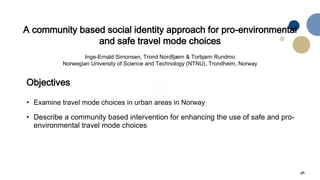 ‹#›
A community based social identity approach for pro-environmental
and safe travel mode choices
Inge-Ernald Simonsen, Trond Nordfjærn & Torbjørn Rundmo
Norwegian University of Science and Technology (NTNU), Trondheim, Norway
Objectives
• Examine travel mode choices in urban areas in Norway
• Describe a community based intervention for enhancing the use of safe and pro-
environmental travel mode choices
 
