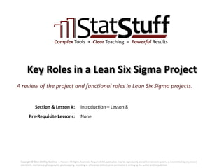 Section & Lesson #:
Pre-Requisite Lessons:
Complex Tools + Clear Teaching = Powerful Results
Key Roles in a Lean Six Sigma Project
Introduction – Lesson 8
A review of the project and functional roles in Lean Six Sigma projects.
None
Copyright © 2011-2019 by Matthew J. Hansen. All Rights Reserved. No part of this publication may be reproduced, stored in a retrieval system, or transmitted by any means
(electronic, mechanical, photographic, photocopying, recording or otherwise) without prior permission in writing by the author and/or publisher.
 