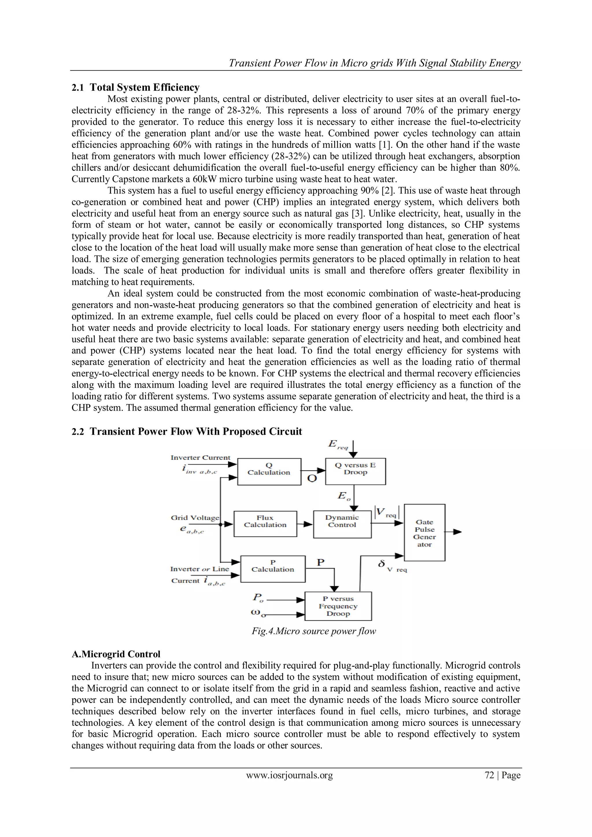 Transient Power Flow in Micro grids With Signal Stability Energy
www.iosrjournals.org 72 | Page
2.1 Total System Efficiency
Most existing power plants, central or distributed, deliver electricity to user sites at an overall fuel-to-
electricity efficiency in the range of 28-32%. This represents a loss of around 70% of the primary energy
provided to the generator. To reduce this energy loss it is necessary to either increase the fuel-to-electricity
efficiency of the generation plant and/or use the waste heat. Combined power cycles technology can attain
efficiencies approaching 60% with ratings in the hundreds of million watts [1]. On the other hand if the waste
heat from generators with much lower efficiency (28-32%) can be utilized through heat exchangers, absorption
chillers and/or desiccant dehumidification the overall fuel-to-useful energy efficiency can be higher than 80%.
Currently Capstone markets a 60kW micro turbine using waste heat to heat water.
This system has a fuel to useful energy efficiency approaching 90% [2]. This use of waste heat through
co-generation or combined heat and power (CHP) implies an integrated energy system, which delivers both
electricity and useful heat from an energy source such as natural gas [3]. Unlike electricity, heat, usually in the
form of steam or hot water, cannot be easily or economically transported long distances, so CHP systems
typically provide heat for local use. Because electricity is more readily transported than heat, generation of heat
close to the location of the heat load will usually make more sense than generation of heat close to the electrical
load. The size of emerging generation technologies permits generators to be placed optimally in relation to heat
loads. The scale of heat production for individual units is small and therefore offers greater flexibility in
matching to heat requirements.
An ideal system could be constructed from the most economic combination of waste-heat-producing
generators and non-waste-heat producing generators so that the combined generation of electricity and heat is
optimized. In an extreme example, fuel cells could be placed on every floor of a hospital to meet each floor’s
hot water needs and provide electricity to local loads. For stationary energy users needing both electricity and
useful heat there are two basic systems available: separate generation of electricity and heat, and combined heat
and power (CHP) systems located near the heat load. To find the total energy efficiency for systems with
separate generation of electricity and heat the generation efficiencies as well as the loading ratio of thermal
energy-to-electrical energy needs to be known. For CHP systems the electrical and thermal recovery efficiencies
along with the maximum loading level are required illustrates the total energy efficiency as a function of the
loading ratio for different systems. Two systems assume separate generation of electricity and heat, the third is a
CHP system. The assumed thermal generation efficiency for the value.
2.2 Transient Power Flow With Proposed Circuit
Fig.4.Micro source power flow
A.Microgrid Control
Inverters can provide the control and flexibility required for plug-and-play functionally. Microgrid controls
need to insure that; new micro sources can be added to the system without modification of existing equipment,
the Microgrid can connect to or isolate itself from the grid in a rapid and seamless fashion, reactive and active
power can be independently controlled, and can meet the dynamic needs of the loads Micro source controller
techniques described below rely on the inverter interfaces found in fuel cells, micro turbines, and storage
technologies. A key element of the control design is that communication among micro sources is unnecessary
for basic Microgrid operation. Each micro source controller must be able to respond effectively to system
changes without requiring data from the loads or other sources.
 