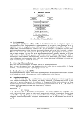 Detection and Localization of Text Information in Video Frames
www.iosrjournals.org 63 | Page
II. Proposed Method
Fig 1. Flow Chart Of Proposed Method
A. Text Enhancement
Text regions typically have a large number of discontinuities from text to background regions and
background to text. Thus, this property gives a strong indication of the presence of text. In this section, we try to
exploit this property by using Laplacian and Sobel masks and combining the results as follows. We use a 3×3
mask to obtain fine enhanced details of text pixels. The Laplacian operation is a second-order derivative and is
used to detect discontinuities in four directions: horizontal, vertical, up-left, and up-right. As a result, it enhances
details of both low and high contrast pixels in the image. However, this operation produces more noisy pixels
than the Sobel operation. This noise may be the cause for poor performance of the text detection. On the other
hand, it is known that Sobel mask operation is a first-order derivative and hence it produces fine details at
discontinuities in horizontal and vertical directions. This results in an enhancement at high contrast text pixels,
but no enhancement at low contrast text pixels. LSP is used to preserve details at both high and low contrast text
pixels while reducing noise in relatively flat areas.
B. Intersecting with canny edge map
The Canny edge detection algorithm is known to many as the optimal edge detector.
There are many advantages of canny edge detection compared to others such as using probability for finding
error rate, Localisation and response ,improving signal-to noise ratio.
C. Boundary Growing Method (BGM)
Boundary growing method is based on the nearest-neighbor concept. The basis for this method is that text lines
in the image always appear with characters and words in regular spacing in one direction.
D. False Positive Elimination
Since the canny edge map is used for obtaining text candidates, the proposed method may produce a
larger number of false positives. It is noted that false positive elimination is challenging and difficult . In this
paper, we use geometrical properties of text blocks for the purpose of false positiveelimination as these
properties are quite common in the literature to use for false positive elimination. Let W, H, A, AR, and EA be
the width, height, area, aspect ratio, and edge of text block B, respectively
AR=W∕H
Where A=W * H
EA=∑ BC(i,j)
If AR < T1 and EA/A < T2, the text block is considered as a false positive; otherwise, it is accepted as a text
block. The first rule checks whether the aspect ratio is below a certain threshold. The second rule assumes that a
text block has a high edge density due to the transitions between text and background. Here, T1 and T2 are
determined based on the experimental study given in our earlier work , and the same dataset is used for both T1
and T2.
 