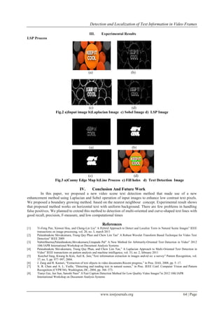 Detection and Localization of Text Information in Video Frames
www.iosrjournals.org 64 | Page
III. Experimental Results
LSP Process
(a) (b)
(c) (d)
Fig.2 a)Input image b)Laplacian Image c) Sobel Image d) LSP Image
(a) (b)
(c) (d)
Fig.3 a)Canny Edge Map b)Line Process c) Fill holes d) Text Detection Image
IV. Conclusion And Future Work
In this paper, we proposed a new video scene text detection method that made use of a new
enhancement method using Laplacian and Sobel operation of input images to enhance low contrast text pixels.
We proposed a boundary growing method. based on the nearest neighbour concept. Experimental result shows
that proposed method works on horizontal text with uniform background. There are few problems in handling
false positives. We planned to extend this method to detection of multi-oriented and curve-shaped text lines with
good recall, precision, F-measure, and low computational times
References
[1] Yi-Feng Pan, Xinwen Hou, and Cheng-Lin Liu” A Hybrid Approach to Detect and Localize Texts in Natural Scene Images” IEEE
transactions on image processing, vol. 20, no. 3, march 2011
[2] Palaiahnakote Shivakumara, Trung Quy Phan and Chew Lim Tan” A Robust Wavelet Transform Based Technique for Video Text
Detection” IEEE 2009
[3] NabinSharma,Palaiahnakote,Shivakumara,Umapada Pal” A New Method for Arbitrarily-Oriented Text Detection in Video” 2012
10th IAPR International Workshop on Document Analysis Systems
[4] Palaiahnakote Shivakumara, Trung Quy Phan, and Chew Lim Tan,” A Laplacian Approach to Multi-Oriented Text Detection in
Video” IEEE transactions on pattern analysis and machine intelligence, vol. 33, no. 2, february 2011
[5] Keechul Jung, Kwang In Kim, Anil K. Jain,”Text information extraction in images andvid eo: a survey” Pattern Recognition, vol.
37, no. 5, pp. 977–997, 2004.
[6] J. Zang and R. Kasturi, “Extraction of text objects in video documents:Recent progress,” in Proc. DAS, 2008, pp. 5–17.
[7] X. R. Chen and A. L. Yuille, “Detecting and reading text in natural scenes,” in Proc. IEEE Conf. Computer Vision and Pattern
Recognition (CVPR’04), Washington, DC, 2004, pp. 366–373.
[8] Tianyi Gui, Jun Sun, Satoshi Naoi” A Fast Caption Detection Method for Low Quality Video Images”in 2012 10th IAPR
International Workshop on Document Analysis Systems
 