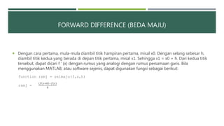 FORWARD DIFFERENCE (BEDA MAJU)
 Dengan cara pertama, mula-mula diambil titik hampiran pertama, misal x0. Dengan selang sebesar h,
diambil titik kedua yang berada di depan titik pertama, misal x1. Sehingga x1 = x0 + h. Dari kedua titik
tersebut, dapat dicari f ‘ (x) dengan rumus yang analogi dengan rumus persamaan garis. Bila
menggunakan MATLAB, atau software sejenis, dapat digunakan fungsi sebagai berikut:
function rsmj = selmaju(f,x,h)
rsmj =
(𝑓 𝑥+ℎ −𝑓(𝑥)
ℎ
 