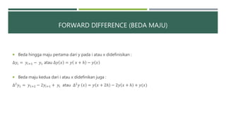 FORWARD DIFFERENCE (BEDA MAJU)
 Beda hingga maju pertama dari y pada i atau x didefinisikan :
∆𝑦𝑖 = 𝑦𝑖+1 − 𝑦1 atau ∆𝑦 𝑥 = 𝑦 𝑥 + ℎ − 𝑦 𝑥
 Beda maju kedua dari i atau x didefinikan juga :
∆2 𝑦1 = 𝑦1+2 − 2𝑦𝑖+1 + 𝑦𝑖 atau ∆2 𝑦 𝑥 = 𝑦 𝑥 + 2ℎ − 2𝑦 𝑥 + ℎ + 𝑦(𝑥)
 