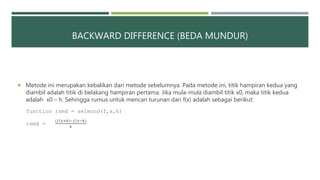 BACKWARD DIFFERENCE (BEDA MUNDUR)
 Metode ini merupakan kebalikan dari metode sebelumnya. Pada metode ini, titik hampiran kedua yang
diambil adalah titik di belakang hampiran pertama. Jika mula-mula diambil titik x0, maka titik kedua
adalah x0 – h. Sehingga rumus untuk mencari turunan dari f(x) adalah sebagai berikut:
function rsmd = selmund(f,x,h)
rsmd =
(𝑓 𝑥+ℎ −𝑓(𝑥−ℎ)
ℎ
 