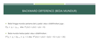 BACKWARD DIFFERENCE (BEDA MUNDUR)
 Beda hingga mundur pertama dari y pada i atau x didefinisikan juga :
𝛻𝑦𝑖 = 𝑦𝑖 − 𝑦𝑖−1 atau 𝛻 𝑦 𝑥 = 𝑦 𝑥 − 𝑦(𝑥 − ℎ)
 Beda mundur kedua pada i atau x didefinisikan :
𝛻2 𝑦𝑖 = 𝑦𝑖 − 2𝑦𝑖−1 + 𝑦𝑖 − 2 atau 𝛻2 𝑦 𝑥 = 𝑦 𝑥 − 2𝑦 𝑥 − ℎ + 𝑦(𝑥 − 2ℎ)
 