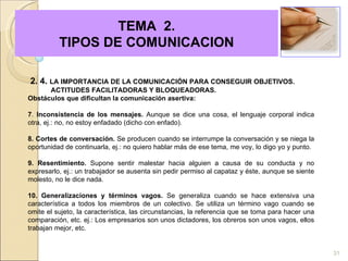   TEMA  2.  TIPOS DE COMUNICACION 2. 4.  LA IMPORTANCIA DE LA COMUNICACIÓN PARA CONSEGUIR OBJETIVOS.  ACTITUDES FACILITADORAS Y BLOQUEADORAS. Obstáculos que dificultan la comunicación asertiva:   7 .  Inconsistencia de los mensajes.  Aunque se dice una cosa, el lenguaje corporal indica otra, ej.: no, no estoy enfadado (dicho con enfado). 8. Cortes de conversación.  Se producen cuando se interrumpe la conversación y se niega la oportunidad de continuarla, ej.: no quiero hablar más de ese tema, me voy, lo digo yo y punto. 9. Resentimiento.  Supone sentir malestar hacia alguien a causa de su conducta y no expresarlo, ej.: un trabajador se ausenta sin pedir permiso al capataz y éste, aunque se siente molesto, no le dice nada. 10. Generalizaciones y términos vagos.  Se generaliza cuando se hace extensiva una característica a todos los miembros de un colectivo. Se utiliza un término vago cuando se omite el sujeto, la característica, las circunstancias, la referencia que se toma para hacer una comparación, etc. ej.: Los empresarios son unos dictadores, los obreros son unos vagos, ellos trabajan mejor, etc. 