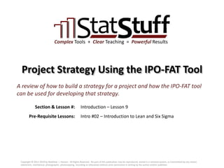 Section & Lesson #:
Pre-Requisite Lessons:
Complex Tools + Clear Teaching = Powerful Results
Project Strategy Using the IPO-FAT Tool
Introduction – Lesson 9
A review of how to build a strategy for a project and how the IPO-FAT tool
can be used for developing that strategy.
Intro #02 – Introduction to Lean and Six Sigma
Copyright © 2011-2019 by Matthew J. Hansen. All Rights Reserved. No part of this publication may be reproduced, stored in a retrieval system, or transmitted by any means
(electronic, mechanical, photographic, photocopying, recording or otherwise) without prior permission in writing by the author and/or publisher.
 