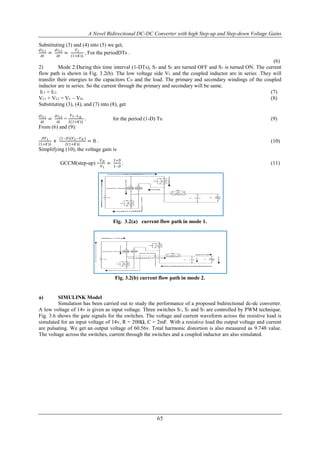 A Novel Bidirectional DC-DC Converter with high Step-up and Step-down Voltage Gains
65
Substituting (3) and (4) into (5) we get,
𝑑𝑖 𝐿1
𝑑𝑡
=
𝑑𝑖 𝐿2
𝑑𝑡
=
𝑉 𝐿
1+𝐾 𝐿
, For the periodDTs .
(6)
2) Mode 2:During this time interval (1-DTs), S1 and S2 are turned OFF and S3 is turned ON. The current
flow path is shown in Fig. 3.2(b). The low voltage side VL and the coupled inductor are in series .They will
transfer their energies to the capacitors CH and the load. The primary and secondary windings of the coupled
inductor are in series. So the current through the primary and secondary will be same.
IL1 = IL2 (7)
VL1 + VL2 = VL – VH. (8)
Substituting (3), (4), and (7) into (8), get
𝑑𝑖 𝐿1
𝑑𝑡
=
𝑑𝑖 𝐿2
𝑑𝑡
=
𝑉 𝐿−𝑉 𝐻
2 1+𝐾 𝐿
. for the period (1-D) Ts. (9)
From (6) and (9):
𝐷𝑉 𝐿
1+𝐾 𝐿
+
(1−𝐷)(𝑉 𝐿−𝑉 𝐻 )
2 1+𝐾 𝐿
= 0 . (10)
Simplifying (10), the voltage gain is
GCCM(step-up) =
𝑉 𝐻
𝑉 𝐿
=
1+𝐷
1−𝐷
. (11)
Fig. 3.2(a) current flow path in mode 1.
Fig. 3.2(b) current flow path in mode 2.
a) SIMULINK Model
Simulation has been carried out to study the performance of a proposed bidirectional dc-dc converter.
A low voltage of 14V is given as input voltage. Three switches S1, S2 and S3 are controlled by PWM technique.
Fig. 3.6 shows the gate signals for the switches. The voltage and current waveform across the resistive load is
simulated for an input voltage of 14v, R = 200Ω, C = 2mF. With a resistive load the output voltage and current
are pulsating. We get an output voltage of 60.56v. Total harmonic distortion is also measured as 9.748 value.
The voltage across the switches, current through the switches and a coupled inductor are also simulated.
 