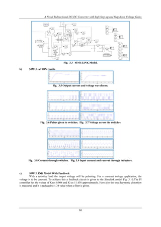 A Novel Bidirectional DC-DC Converter with high Step-up and Step-down Voltage Gains
66
Fig. 3.3 SIMULINK Model.
b) SIMULATION results
Fig. 3.5 Output current and voltage waveforms.
Fig. 3.6 Pulses given to switches. Fig. 3.7 Voltage across the switches
Fig. 3.8 Current through switches. Fig. 3.9 Input current and current through inductors.
c) SIMULINK Model With Feedback
With a resistive load the output voltage will be pulsating. For a constant voltage application, the
voltage is to be constant. To achieve this a feedback circuit is given to the Simulink model Fig. 3.10.The PI
controller has the values of Kpas 0.006 and Ki as 11.458 approximately. Here also the total harmonic distortion
is measured and it is reduced to 1.34 value when a filter is given.
 