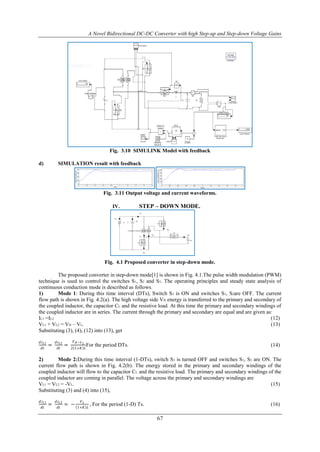 A Novel Bidirectional DC-DC Converter with high Step-up and Step-down Voltage Gains
67
Fig. 3.10 SIMULINK Model with feedback
d) SIMULATION result with feedback
Fig. 3.11 Output voltage and current waveforms.
IV. STEP – DOWN MODE.
Fig. 4.1 Proposed converter in step-down mode.
The proposed converter in step-down mode[1] is shown in Fig. 4.1.The pulse width modulation (PWM)
technique is used to control the switches S1, S2 and S3. The operating principles and steady state analysis of
continuous conduction mode is described as follows.
1) Mode 1: During this time interval (DTs), Switch S3 is ON and switches S1, S2are OFF. The current
flow path is shown in Fig. 4.2(a). The high voltage side VH energy is transferred to the primary and secondary of
the coupled inductor, the capacitor CL and the resistive load. At this time the primary and secondary windings of
the coupled inductor are in series. The current through the primary and secondary are equal and are given as:
IL1 =IL2 (12)
VL1 + VL2 = VH – VL. (13)
Substituting (3), (4), (12) into (13), get
𝑑𝑖 𝐿1
𝑑𝑡
=
𝑑𝑖 𝐿2
𝑑𝑡
=
𝑉 𝐻−𝑉 𝐿
2 1+𝐾 𝐿
For the period DTs. (14)
2) Mode 2:During this time interval (1-DTs), switch S3 is turned OFF and switches S1, S2 are ON. The
current flow path is shown in Fig. 4.2(b). The energy stored in the primary and secondary windings of the
coupled inductor will flow to the capacitor CL and the resistive load. The primary and secondary windings of the
coupled inductor are coming in parallel. The voltage across the primary and secondary windings are
VL1 = VL2 = -VL. (15)
Substituting (3) and (4) into (15),
𝑑𝑖 𝐿1
𝑑𝑡
=
𝑑𝑖 𝐿2
𝑑𝑡
= −
𝑉 𝐿
1+𝐾 𝐿
, For the period (1-D) Ts. (16)
 