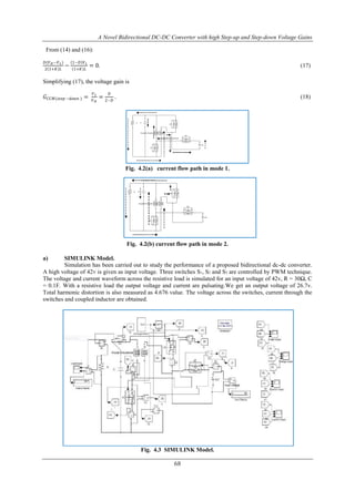 A Novel Bidirectional DC-DC Converter with high Step-up and Step-down Voltage Gains
68
From (14) and (16):
𝐷(𝑉 𝐻 −𝑉 𝐿)
2 1+𝐾 𝐿
−
1−𝐷 𝑉 𝐿
1+𝐾 𝐿
= 0. (17)
Simplifying (17), the voltage gain is
𝐺 𝐶𝐶𝑀(𝑠𝑡𝑒𝑝 −𝑑𝑜𝑤𝑛 ) =
𝑉 𝐿
𝑉 𝐻
=
𝐷
2−𝐷
. (18)
Fig. 4.2(a) current flow path in mode 1.
Fig. 4.2(b) current flow path in mode 2.
a) SIMULINK Model.
Simulation has been carried out to study the performance of a proposed bidirectional dc-dc converter.
A high voltage of 42V is given as input voltage. Three switches S1, S2 and S3 are controlled by PWM technique.
The voltage and current waveform across the resistive load is simulated for an input voltage of 42v, R = 30Ω, C
= 0.1F. With a resistive load the output voltage and current are pulsating.We get an output voltage of 26.7v.
Total harmonic distortion is also measured as 4.676 value. The voltage across the switches, current through the
switches and coupled inductor are obtained.
Fig. 4.3 SIMULINK Model.
 