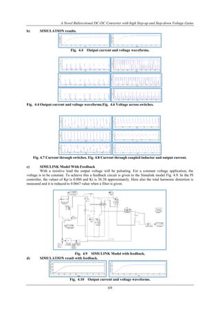 A Novel Bidirectional DC-DC Converter with high Step-up and Step-down Voltage Gains
69
b) SIMULATION results.
Fig. 4.4 Output current and voltage waveforms.
Fig. 4.4 Output current and voltage waveforms.Fig. 4.6 Voltage across switches.
Fig. 4.7 Current through switches. Fig. 4.8 Current through coupled inductor and output current.
c) SIMULINK Model With Feedback
With a resistive load the output voltage will be pulsating. For a constant voltage application, the
voltage is to be constant. To achieve this a feedback circuit is given to the Simulink model Fig. 4.9. In the PI
controller, the values of Kp is 0.006 and Ki is 36.38 approximately. Here also the total harmonic distortion is
measured and it is reduced to 0.0667 value when a filter is given.
Fig. 4.9 SIMULINK Model with feedback.
d) SIMULATION result with feedback.
Fig. 4.10 Output current and voltage waveforms.
 