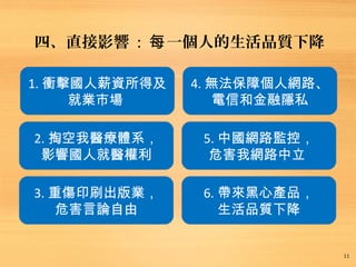 四、直接影響 : 一個人的生活品質下降每
11
1. 衝擊國人薪資所得及
就業市場
2. 掏空我醫療體系，
影響國人就醫權利
3. 重傷印刷出版業，
危害言論自由
4. 無法保障個人網路、
電信和金融隱私
5. 中國網路監控，
危害我網路中立
6. 帶來黑心產品，
生活品質下降
 