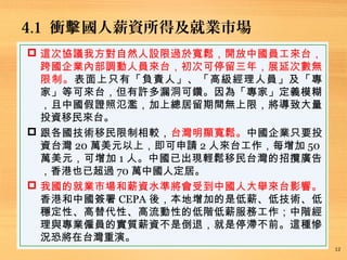 4.1 衝 國人薪資所得及就業市場擊
12
 這次協議我方對自然人設限過於寬鬆，開放中國員工來台，
跨國企業內部調動人員來台，初次可停留三年，展延次數無
限制。表面上只有「負責人」、「高級經理人員」及「專
家」等可來台，但有許多漏洞可鑽。因為「專家」定義模糊
，且中國假證照氾濫，加上總居留期間無上限，將導致大量
投資移民來台。
 跟各國技術移民限制相較，台灣明顯寬鬆。中國企業只要投
資台灣 20 萬美元以上，即可申請 2 人來台工作，每增加 50
萬美元，可增加 1 人。中國已出現輕鬆移民台灣的招攬廣告
，香港也已超過 70 萬中國人定居。
 我國的就業市場和薪資水準將會受到中國人大舉來台影響。
香港和中國簽署 CEPA 後，本地增加的是低薪、低技術、低
穩定性、高替代性、高流動性的低階低薪服務工作；中階經
理與專業僱員的實質薪資不是倒退，就是停滯不前。這種慘
況恐將在台灣重演。
 