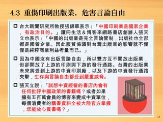 4.3 重傷印刷出版業，危害言論自由
14
 台大新聞研究所教授張錦華表示 : 「中國印刷業是國家企業
、有政治目的。」讀冊生活＆博客來網路書店創辦人張天
立也表示 : 「中國的出版業是完全言論管制，出版社也全部
都是國營企業。因此服貿協議對台灣出版業的影響就不僅
僅是純粹商業利益考量而已。」
 因為中國沒有出版言論自由，所以雙方互不開放出版業，
但卻開放了上游的印刷與下游的發行通路。台灣的出版業
未來將受到上游的中資印刷廠，以及下游的中資發行通路
夾擊，生存與言論自由都受到嚴重威脅。
 張天立說 : 「試想中資經營的書店內會有
任何批評中國政策的書籍嗎？或者如果
擁有五百萬會員的博客來變成中資單位，
每個消費者的購書資料全被大陸官方掌握
，您能放心買書嗎？」
 