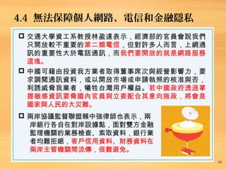 4.4 無法保障個人網路、電信和金融隱私
15
 交通大學資工系教授林盈達表示，經濟部的官員會說我們
只開放較不重要的第二類電信，但對許多人而言，上網通
訊的重要性大於電話通訊，而我們要開放的就是網路服務
這塊。
 中國可藉由投資我方業者取得董事席次與經營影響力，要
求調閱通訊資料，或以開放市場或申請執照的核准與否，
利誘威脅我業者，犧牲台灣用戶權益。若中國政府透過掌
握敏感資訊要脅國內官員與立委配合其意向施政，將會是
國家與人民的大災難。
 兩岸協議監督聯盟賴中強律師也表示，兩
岸銀行各自在對岸設據點，面對雙方金融
監理機關的業務檢查、索取資料，銀行業
者均難拒絕，客戶信用資料、財務資料在
兩岸主管機關間流傳，很難避免。
 