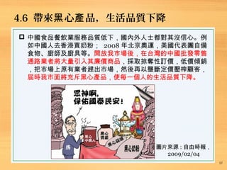 4.6 帶來 心 品，生活品質下降黑 產
17
 中國食品餐飲業服務品質低下，國內外人士都對其沒信心。例
如中國人去香港買奶粉； 2008 年北京奧運，美國代表團自備
食物、廚師及廚具等。開放我市場後，在台灣的中國批發零售
通路業者將大量引入其廉價商品，採取掠奪性訂價，低價傾銷
，把市場上原有業者趕出市場，然後再以壟斷定價壓榨顧客，
屆時我市面將充斥黑心產品，使每一個人的生活品質下降。
圖片來源 : 自由時報，
2009/02/04
 