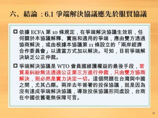 六、結論 : 6.1 爭端解決協議應先於服貿協議
21
 依據 ECFA 第 10 條規定，在爭端解決協議生效前，任
何關於本協議解釋、實施和適用的爭端，應由雙方透過
協商解決，或由根據本協議第 11 條設立的「兩岸經濟
合作委員會」以適當方式加以解決。可知，目前爭端解
決缺乏公正仲裁。
 爭端解決協議是 WTO 會員國維護權益的最後手段，若
貿易糾紛無法透過公正第三方進行仲裁，只由雙方協商
解決，則必然是實力決定一切。這個問題在台灣與中國
之間，尤其凸顯。兩岸去年簽署的投保協議，就是因為
沒有達成爭端解決協議，導致投保協議形同虛設，台商
在中國依舊毫無保障可言。
 